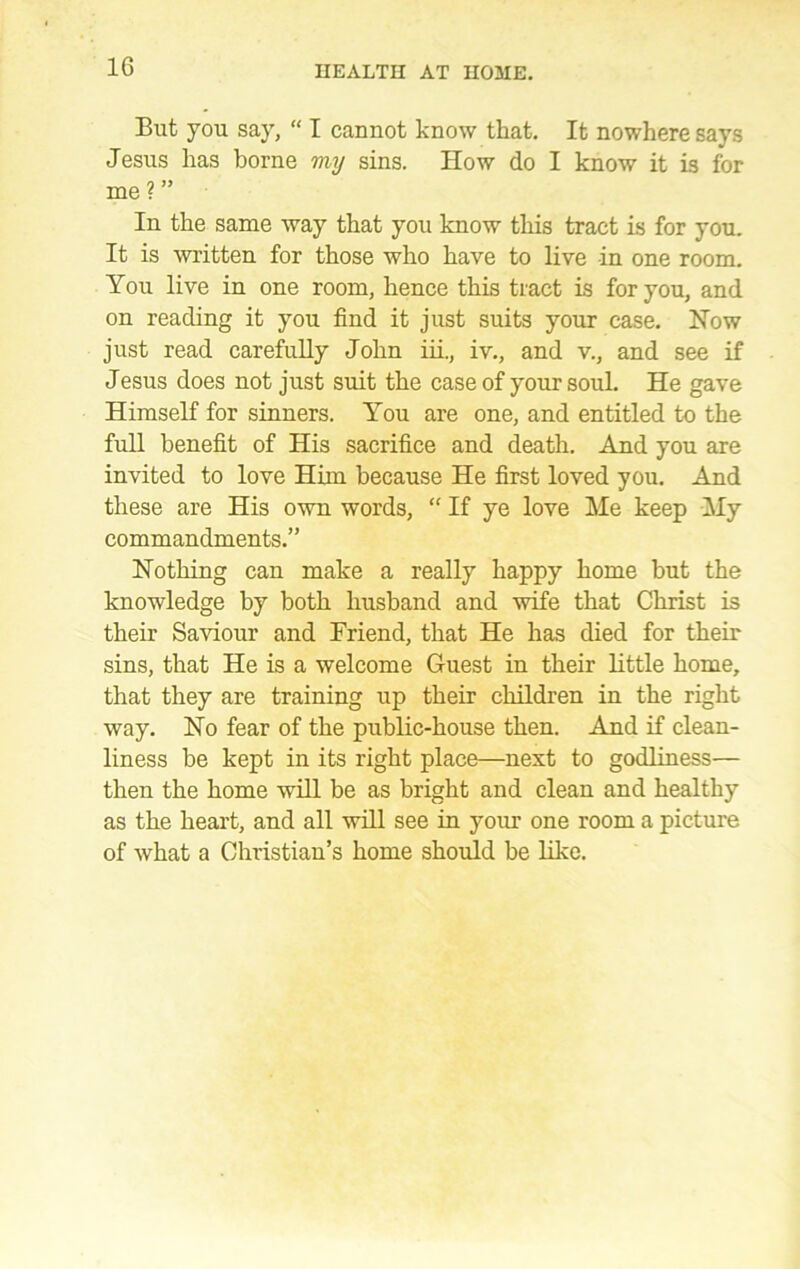 But you say, “ I cannot know that. It nowhere says Jesus has borne my sins. How do I know it is for me ? ” In the same way that you know this tract is for you. It is written for those who have to live in one room. You live in one room, hence this tract is for you, and on reading it you find it just suits your case. How just read carefully John iii., iv., and v., and see if Jesus does not just suit the case of your soul. He gave Himself for sinners. You are one, and entitled to the full benefit of His sacrifice and death. And you are invited to love Him because He first loved you. And these are His own words, “ If ye love Me keep My commandments.” Nothing can make a really happy home but the knowledge by both husband and wife that Christ is their Saviour and Friend, that He has died for their sins, that He is a welcome Guest in their little home, that they are training up their children in the right way. Ho fear of the public-house then. And if clean- liness be kept in its right place—next to godliness— then the home will be as bright and clean and healthy as the heart, and all will see in your one room a picture of what a Christian’s home should be like.