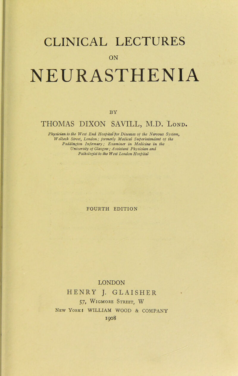 ON NEURASTHENIA BY THOMAS DIXON SAVILL, M.D. Lond. Physician to the West End Hospital for Diseases of the Nervous System, Welbeck Street, London; formerly Medical Superintendent of the Paddington Infirmary; Examiner in Medicine in the University of Glasgow; Assistant Physician and Pathologist to the West London Hospital FOURTH EDITION LONDON HENRY J. GLAISHER 57, WicMORE Street, W New York I WILLIAM WOOD & COMPANY 1908