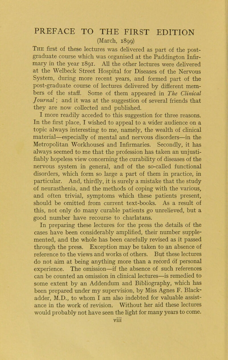 (March, 1899) The first of these lectures was deUvered as part of the post- graduate course which was organised at the Paddington Infir- mary in the year 1891. AU the other lectures were delivered at the Welbeck Street Hospital for Diseases of the Nervous System, during more recent years, and formed part of the post-graduate course of lectures delivered by different mem- bers of the staff. Some of them appeared in The Clinical Journal; and it was at the suggestion of several friends that they are now collected and published. I more readily acceded to this suggestion for three reasons. In the first place, I wished to appeal to a wider audience on a topic always interesting to me, namely, the wealth of clinical material—especially of mental and nervous disorders—in the Metropohtan Workhouses and Infirmaries. Secondly, it has always seemed to me that the profession has taken an unjusti- fiably hopeless view concerning the curabihty of diseases of the nervous system in general, and of the so-called functional disorders, which form so large a part of them in practice, in particular. And, thirdly, it is surely a mistake that the study of neurasthenia, and the methods of coping with the various, and often trivial, symptoms which these patients present, should be omitted from current text-books. As a result of this, not only do many curable patients go unreheved, but a good number have recourse to charlatans. In preparing these lectures for the press the details of the cases have been considerably amphfied, their number supple- mented, and the whole has been carefuUy revised as it passed through the press. Exception may be taken to an absence of reference to the views and works of others. But these lectures do not aim at being anything more than a record of personal experience. The omission—^if the absence of such references can be counted an omission in clinical lectures—is remedied to some extent by an Addendum and Bibliography, which has been prepared under my supervision, by Miss Agnes F. Black- adder, M.D., to whom I am also indebted for valuable assist- ance in the work of revision. Without her aid these lectures would probably not have seen the light for many years to come. Vlll