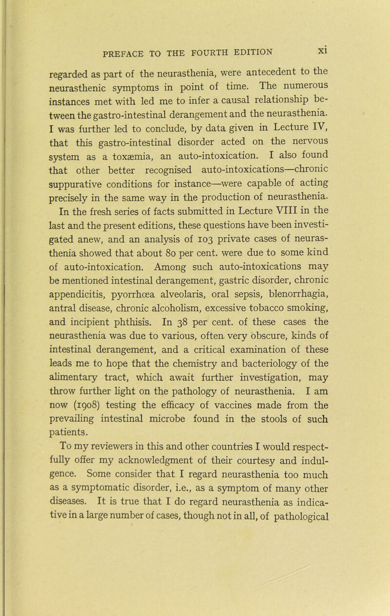 regarded as part of the neurasthenia, were antecedent to the neurasthenic S5miptoms in point of time. The numerous instances met with led me to infer a causal relationship be- tween the gastro-intestinal derangement and the neurasthenia. I was further led to conclude, by data given in Lecture IV, that this gastro-intestinal disorder acted on the nervous system as a toxaemia, an auto-intoxication. I also found that other better recognised auto-intoxications—chronic suppurative conditions for instance—^were capable of acting precisely in the same way in the production of neurasthenia. In the fresh series of facts submitted in Lecture VIII in the last and the present editions, these questions have been investi- gated anew, and an analysis of 103 private cases of neuras- thenia showed that about 80 per cent, were due to some kind of auto-intoxication. Among such auto-intoxications may be mentioned intestinal derangement, gastric disorder, chronic appendicitis, pyorrhoea alveolaris, oral sepsis, blenorrhagia, antral disease, chronic alcohohsm, excessive tobacco smoking, and incipient phthisis. In 38 per cent, of these cases the neurasthenia was due to various, often very obscure, kinds of intestinal derangement, and a critical examination of these leads me to hope that the chemistry and bacteriology of the alimentary tract, which await further investigation, may throw further hght on the pathology of neurasthenia. I am now (1908) testing the efficacy of vaccines made from the prevailing intestinal microbe found in the stools of such patients. To my reviewers in this and other countries I would respect- fully offer my acknowledgment of their courtesy and indul- gence. Some consider that I regard neurasthenia too much as a symptomatic disorder, i.e., as a symptom of many other diseases. It is true that I do regard neurasthenia as indica- tive in a large number of cases, though not in all, of pathological