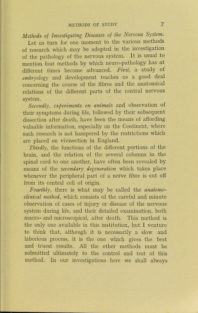 Methods of Investigating Diseases of the Nervous System. Let us turn for one moment to the various methods of research which may be adopted in the investigation of the pathology of the nervous system. It is usual to mention four methods by which neuro-pathology has at different times become advanced. First, a study of embryology and development teaches us a good deal concerning the course of the fibres and the anatomical relations of the different parts of the central nervous system. Secondly, experiments on animals and observation of their symptoms during life, followed by their subsequent dissection after death, have been the means of affording valuable information, especially on the Continent, where such research is not hampered by the restrictions which are placed on vivisection in England. Thirdly, the functions of the different portions of the brain, and the relation of the several columns in the spinal cord to one another, have often been revealed by means of the secondary degeneration which takes place whenever the peripheral part of a nerve fibre is cut off from its central cell of origin. Fourthly, there is what may be called the anatomo- clinical method, which consists of the careful and minute observation of cases of injury or disease of the nervous system during hfe, and their detailed examination, both macro- and microscopical, after death. This method is the only one available in this institution, but I venture to think that, although it is necessarily a slow and laborious process, it is the one which gives the best and truest results. All the other methods must be submitted ultimately to the control and test of this method. In our investigations here we shall always