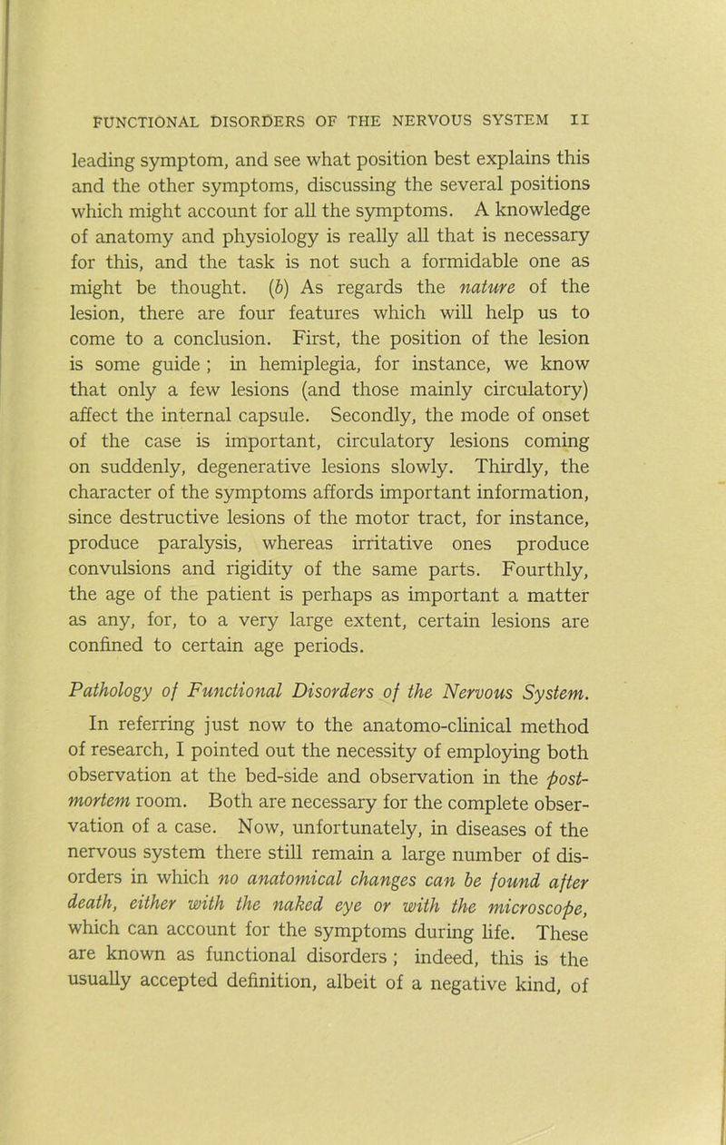 leading symptom, and see what position best explains this and the other symptoms, discussing the several positions which might account for all the symptoms. A knowledge of anatomy and physiology is really aU that is necessary for this, and the task is not such a formidable one as might be thought. (&) As regards the nature of the lesion, there are four features which will help us to come to a conclusion. First, the position of the lesion is some guide ; in hemiplegia, for instance, we know that only a few lesions (and those mainly circulatory) affect the internal capsule. Secondly, the mode of onset of the case is important, circulatory lesions coming on suddenly, degenerative lesions slowly. Thirdly, the character of the symptoms affords important information, since destructive lesions of the motor tract, for instance, produce paralysis, whereas irritative ones produce convulsions and rigidity of the same parts. Fourthly, the age of the patient is perhaps as important a matter as any, for, to a very large extent, certain lesions are confined to certain age periods. Pathology of Functional Disorders of the Nervous System. In referring just now to the anatomo-clinical method of research, I pointed out the necessity of employing both observation at the bed-side and observation in the post- mortem room. Both are necessary for the complete obser- vation of a case. Now, unfortunately, in diseases of the nervous system there still remain a large number of dis- orders in which no anatomical changes can he found after death, either with the naked eye or with the microscope, which can account for the symptoms during life. These are known as functional disorders ; indeed, this is the usually accepted definition, albeit of a negative kind, of