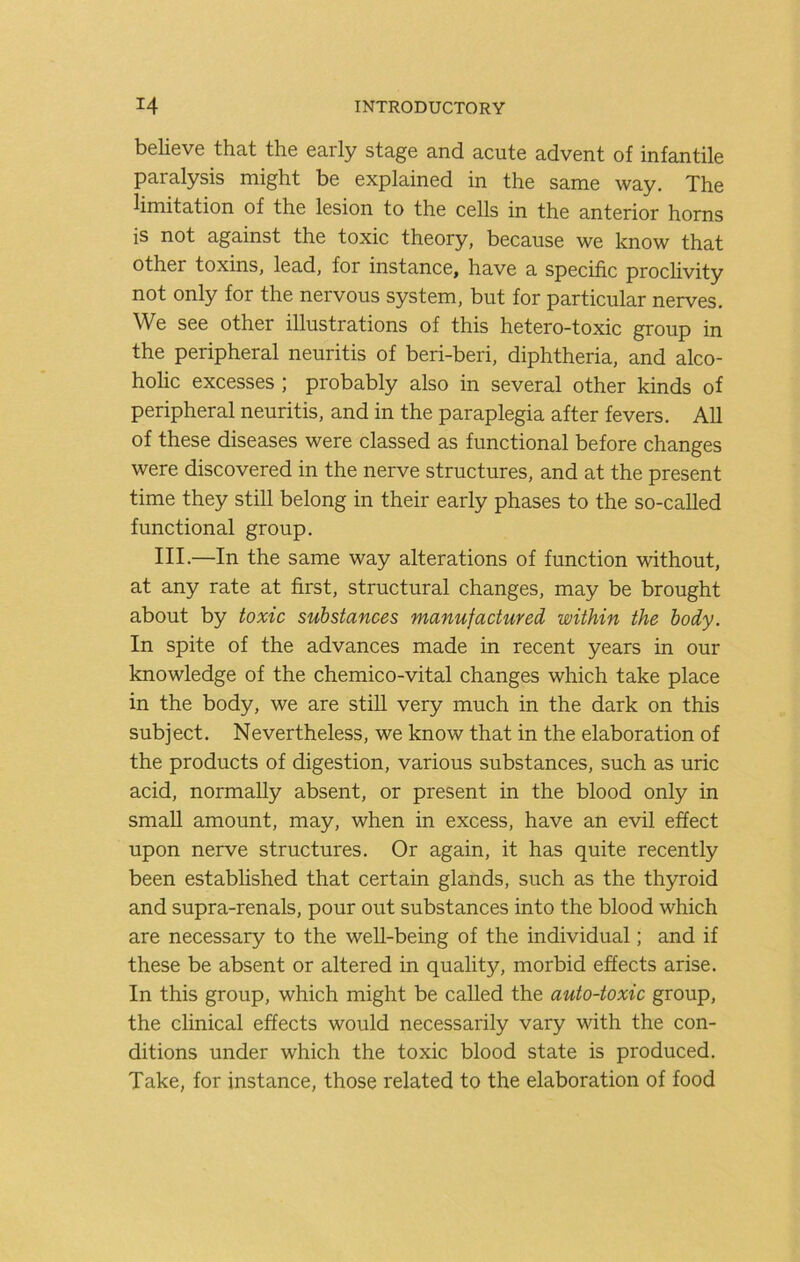 believe that the early stage and acute advent of infantile paralysis might be explained in the same way. The limitation of the lesion to the cells in the anterior horns is not against the toxic theory, because we know that other toxins, lead, for instance, have a specific proclivity not only for the nervous system, but for particular nerves. We see other illustrations of this hetero-toxic group in the peripheral neuritis of beri-beri, diphtheria, and alco- holic excesses ; probably also in several other kinds of peripheral neuritis, and in the paraplegia after fevers. All of these diseases were classed as functional before changes were discovered in the nerve structures, and at the present time they still belong in their early phases to the so-called functional group. III.—In the same way alterations of function without, at any rate at first, structural changes, may be brought about by toxic substances manufactured within the body. In spite of the advances made in recent years in our knowledge of the chemico-vital changes which take place in the body, we are still very much in the dark on this subject. Nevertheless, we know that in the elaboration of the products of digestion, various substances, such as uric acid, normally absent, or present in the blood only in small amount, may, when in excess, have an evil effect upon nerve structures. Or again, it has quite recently been estabhshed that certain glands, such as the thyroid and supra-renals, pour out substances into the blood which are necessary to the well-being of the individual; and if these be absent or altered in quality, morbid effects arise. In this group, which might be called the auto-toxic group, the clinical effects would necessarily vary with the con- ditions under which the toxic blood state is produced. Take, for instance, those related to the elaboration of food