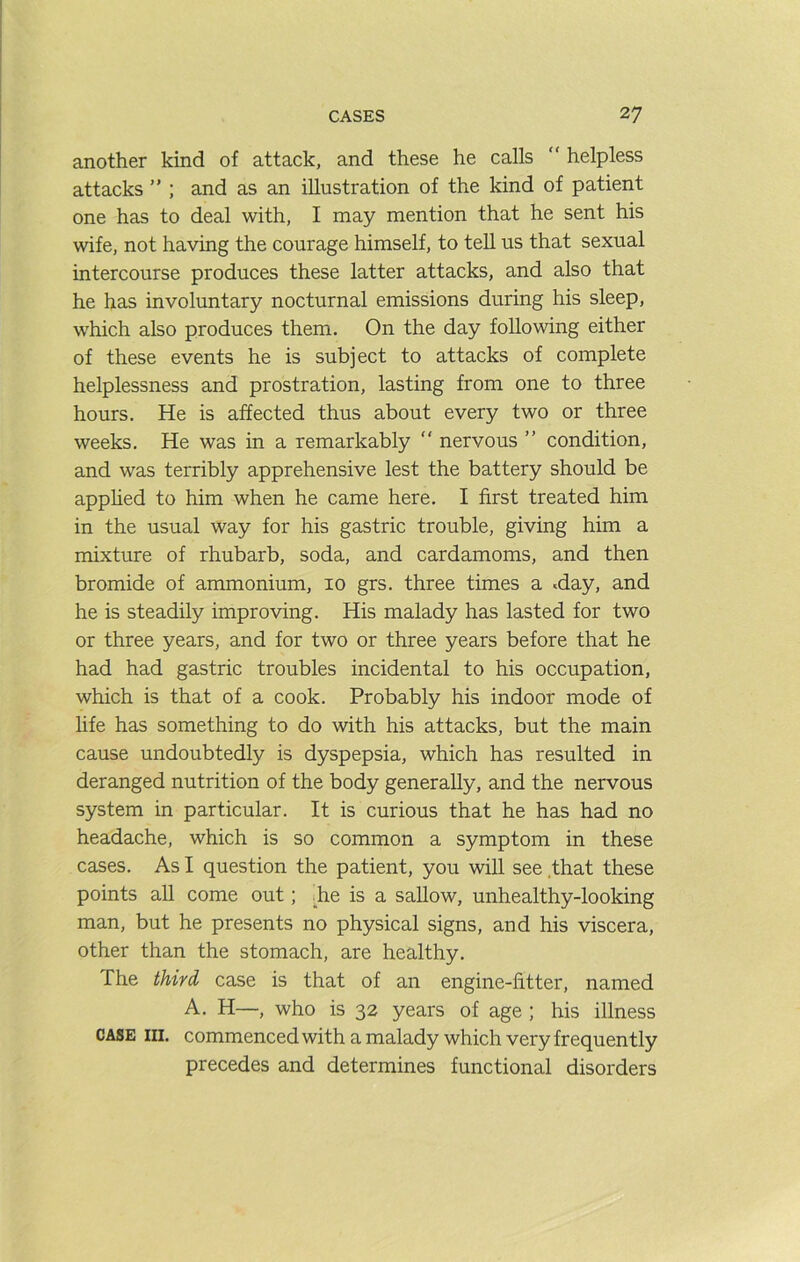 another kind of attack, and these he calls  helpless attacks ” ; and as an illustration of the kind of patient one has to deal with, I may mention that he sent his wife, not having the courage himself, to tell us that sexual intercourse produces these latter attacks, and also that he has involuntary nocturnal emissions during his sleep, which also produces them. On the day following either of these events he is subject to attacks of complete helplessness and prostration, lasting from one to three hours. He is affected thus about every two or three weeks. He was in a remarkably “ nervous ” condition, and was terribly apprehensive lest the battery should be apphed to him when he came here. I first treated him in the usual way for his gastric trouble, giving him a mixture of rhubarb, soda, and cardamoms, and then bromide of ammonium, 10 grs. three times a «day, and he is steadily improving. His malady has lasted for two or three years, and for two or three years before that he had had gastric troubles incidental to his occupation, which is that of a cook. Probably his indoor mode of life has something to do with his attacks, but the main cause undoubtedly is dyspepsia, which has resulted in deranged nutrition of the body generally, and the nervous system in particular. It is curious that he has had no headache, which is so common a symptom in these cases. As I question the patient, you will see .that these points all come out; ;_he is a saUow, unhealthy-looking man, but he presents no physical signs, and his viscera, other than the stomach, are healthy. The third case is that of an engine-fitter, named A. H—, who is 32 years of age ; his illness CASE III. commenced with a malady which very frequently precedes and determines functional disorders