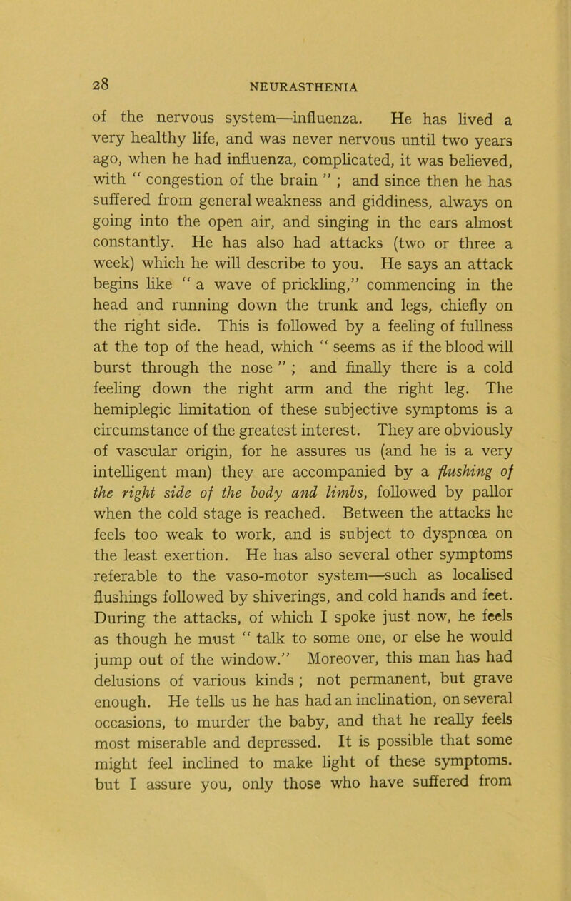 of the nervous system—influenza. He has lived a very healthy life, and was never nervous until two years ago, when he had influenza, comphcated, it was believed, with “ congestion of the brain ” ; and since then he has suffered from general weakness and giddiness, always on going into the open air, and singing in the ears almost constantly. He has also had attacks (two or three a week) which he will describe to you. He says an attack begins like “ a wave of prickling,” commencing in the head and running down the trunk and legs, chiefly on the right side. This is followed by a feehng of fullness at the top of the head, which ” seems as if the blood will burst through the nose ” ; and finally there is a cold feehng down the right arm and the right leg. The hemiplegic hmitation of these subjective symptoms is a circumstance of the greatest interest. They are obviously of vascular origin, for he assures us (and he is a very inteUigent man) they are accompanied by a flushing of the right side of the body and limbs, followed by pallor when the cold stage is reached. Between the attacks he feels too weak to work, and is subject to dyspnoea on the least exertion. He has also several other symptoms referable to the vaso-motor system—such as locahsed flushings followed by shiverings, and cold hands and feet. During the attacks, of which I spoke just now, he feels as though he must  talk to some one, or else he would jump out of the window.” Moreover, this man has had delusions of various kinds ; not permanent, but grave enough. He tells us he has had an inclination, on several occasions, to murder the baby, and that he really feels most miserable and depressed. It is possible that some might feel inchned to make light of these symptoms, but I assure you, only those who have suffered from