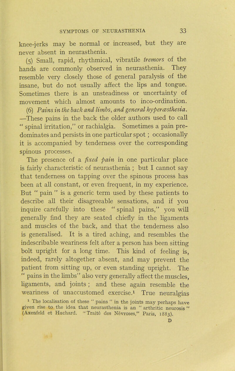 knee-jerks may be normal or increased, but they are never absent in neurasthenia. (5) Small, rapid, rhythmical, vibratile tremors of the hands are commonly observed in neurasthenia. They resemble very closely those of general paralysis of the insane, but do not usually affect the lips and tongue. Sometimes there is an unsteadiness or uncertainty of movement which almost amounts to inco-ordination. (6) Pains in the hack and limbs, and general hypercBsthesia. —^These pains in the back the older authors used to caU “ spinal irritation,” or rachialgia. Sometimes a pain pre- dominates and persists in one particular spot; occasionally it is accompanied by tenderness over the corresponding spinous processes. The presence of a fixed pain in one particular place is fairly characteristic of neurasthenia ; but I cannot say that tenderness on tapping over the spinous process has been at all constant, or even frequent, in my experience. But “ pain ” is a generic term used by these patients to describe all their disagreeable sensations, and if you inquue carefully into these ” spinal pains,” you wiU generally find they are seated chiefly in the ligaments and muscles of the back, and that the tenderness also is generalised. It is a tired aching, and resembles the indescribable weariness felt after a person has been sitting bolt upright for a long time. This kind of feeling is, indeed, rarely altogether absent, and may prevent the patient from sitting up, or even standing upright. The ” pains in the hmbs” also very generally affect the muscles, ligaments, and joints ; and these again resemble the weariness of unaccustomed exercise.^ True neuralgias ‘ The localisation of these  pains ” in the joints may perhaps have given rise to the idea that neurasthenia is an  arthritic neurosis  (Axenfeld et Huchard. Trait6 des N6vroses,’' Paris, 1883). D