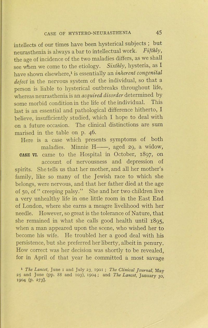 intellects of our times have been hysterical subjects ; but neurasthenia is always a bar to intellectual work. Fifthly, the age of incidence of the two maladies differs, as we shall see wdien we come to the etiology. Sixthly, hysteria, as I have shown elsewhere,^ is essentially an inherent congenital defect in the nervous system of the individual, so that a person is liable to hysterical outbreaks throughout Hfe, whereas neurasthenia is an acquired disorder determined by some morbid condition in the hfe of the individual. This last is an essential and pathological difference hitherto, I believe, insufficiently studied, which I hope to deal with on a future occasion. The chnical distinctions are sum marised in the table on p. 46. Here is a case which presents symptoms of both maladies. Minnie H , aged 29, a widow, CASE VI. came to the Hospital in October, 1897, on account of nervousness and depression of spirits. She teUs us that her mother, and aU her mother’s family, hke so many of the Jewish race to which she belongs, were nervous, and that her father died at the age of 50, of “ creeping palsy.” She and her two children hve a very unhealthy hfe in one httle room in the East End of London, where she earns a meagre hvehhood with her needle. However, so great is the tolerance of Nature, that she remained in what she calls good health imtil 1895, when a man appeared upon the scene, who wished her to become his wife. He troubled her a good deal with his persistence, but she preferred her liberty, albeit in penury. How correct was her decision was shortly to be revealed, for in April of that year he committed a most savage ^ The Lancet, June i and July 23, 1901 ; The Clinical Journal, May 25 and June (pp. 88 and 103), 1904; and The Lancet, January 30, 1904 (p. 273].