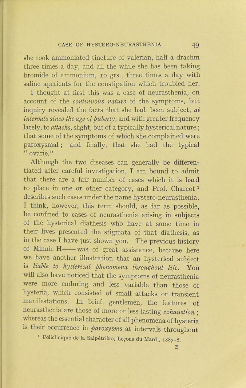 she took ammoniated tincture of valerian, half a drachm three times a day, and all the while she has been taking bromide of ammonium, lo grs., three times a day with sahne aperients for the constipation which troubled her. I thought at first this was a case of neurasthenia, on account of the continuous nature of the s5miptoms, but inquiry revealed the facts that she had been subject, at intervals since the age of 'puberty, and with greater frequency lately, to attacks, shght, but of a typically hysterical nature; that some of the symptoms of which she complained were paroxysmal; and finally, that she had the typical “ ovarie.” Although the two diseases can generally be differen- tiated after careful investigation, I am bound to admit that there are a fair number of cases which it is hard to place in one or other category, and Prof. Charcot ^ describes such cases rmder the name hystero-neurasthenia. I think, however, this term should, as far as possible, be confined to cases of neurasthenia arising in subjects of the hysterical diathesis who have at some time in their fives presented the stigmata of that diathesis, as in the case I have just shown you. The previous history of Minnie H was of great assistance, because here we have another illustration that an hysterical subject is liable to hysterical phenomena throughout life. You will also have noticed that the symptoms of neurasthenia were more enduring and less variable than those of hysteria, which consisted of small attacks or transient manifestations. In brief, gentlemen, the features of neurasthenia are those of more or less lasting exhaustion ; whereas the essential character of all phenomena of hysteria is their occurrence in paroxysms at intervals throughout ^ Policlinique de la Salpetri^re, Le9ons du Mardi, 1887-8. E