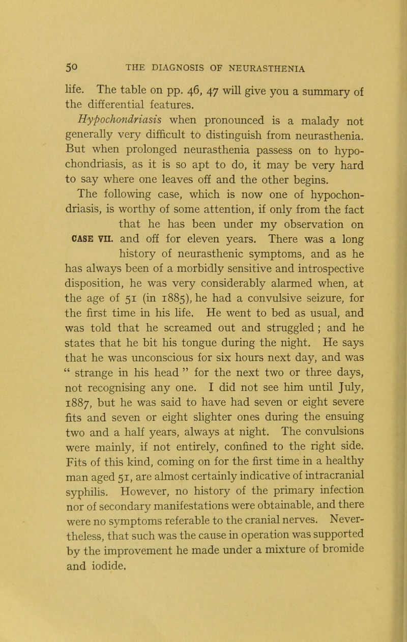 life. The table on pp. 46, 47 will give you a summary of the differential features. Hypochondriasis when pronounced is a malady not generally very difficult to distinguish from neurasthenia. But when prolonged neurasthenia passess on to hypo- chondriasis, as it is so apt to do, it may be very hard to say where one leaves off and the other begins. The following case, which is now one of hypochon- driasis, is worthy of some attention, if only from the fact that he has been under my observation on CASE VII. and off for eleven years. There was a long history of neurasthenic symptoms, and as he has always been of a morbidly sensitive and introspective disposition, he was very considerably alarmed when, at the age of 51 (in 1885), he had a convulsive seizure, for the first time in his life. He went to bed as usual, and was told that he screamed out and struggled; and he states that he bit his tongue during the night. He says that he was unconscious for six hours next day, and was “ strange in his head ” for the next two or three days, not recognising any one. I did not see him until July, 1887, but he was said to have had seven or eight severe fits and seven or eight slighter ones during the ensuing two and a half years, always at night. The convulsions were mainly, if not entirely, confined to the right side. Fits of this kind, coming on for the first time in a healthy man aged 51, are almost certainly indicative of intracranial syphilis. However, no history of the primary infection nor of secondary manifestations were obtainable, and there were no symptoms referable to the cranial nerves. Never- theless, that such was the cause in operation was supported by the improvement he made under a mixture of bromide and iodide.