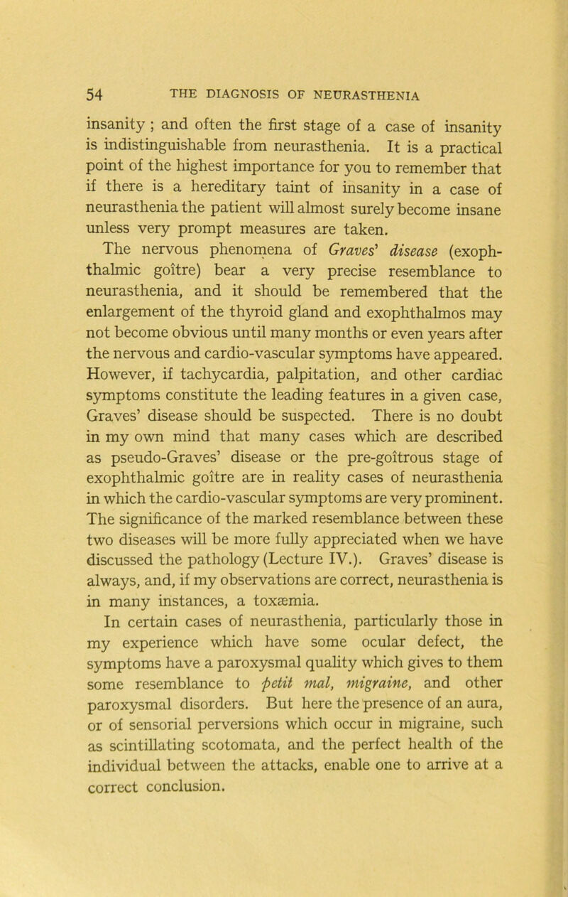 insanity ; and often the first stage of a case of insanity is indistinguishable from neurasthenia. It is a practical point of the highest importance for you to remember that if there is a hereditary taint of insanity in a case of neurasthenia the patient will almost surely become insane unless very prompt measures are taken. The nervous phenomena of Graves' disease (exoph- thalmic goitre) bear a very precise resemblance to neurasthenia, and it should be remembered that the enlargement of the thyroid gland and exophthalmos may not become obvious until many months or even years after the nervous and cardio-vascular symptoms have appeared. However, if tachycardia, palpitation, and other cardiac symptoms constitute the leading features in a given case. Graves’ disease should be suspected. There is no doubt in my own mind that many cases which are described as pseudo-Graves’ disease or the pre-goitrous stage of exophthalmic goitre are in reahty cases of neurasthenia in which the cardio-vascular S5onptoms are very prominent. The significance of the marked resemblance between these two diseases will be more fully appreciated when we have discussed the pathology (Lecture IV.). Graves’ disease is always, and, if my observations are correct, neurasthenia is in many instances, a toxaemia. In certain cases of neurasthenia, particularly those in my experience which have some ocular defect, the symptoms have a paroxysmal quahty which gives to them some resemblance to petit mat, migraine, and other paroxysmal disorders. But here the presence of an aura, or of sensorial perversions which occur in migraine, such as scintillating scotomata, and the perfect health of the individual between the attacks, enable one to arrive at a correct conclusion.