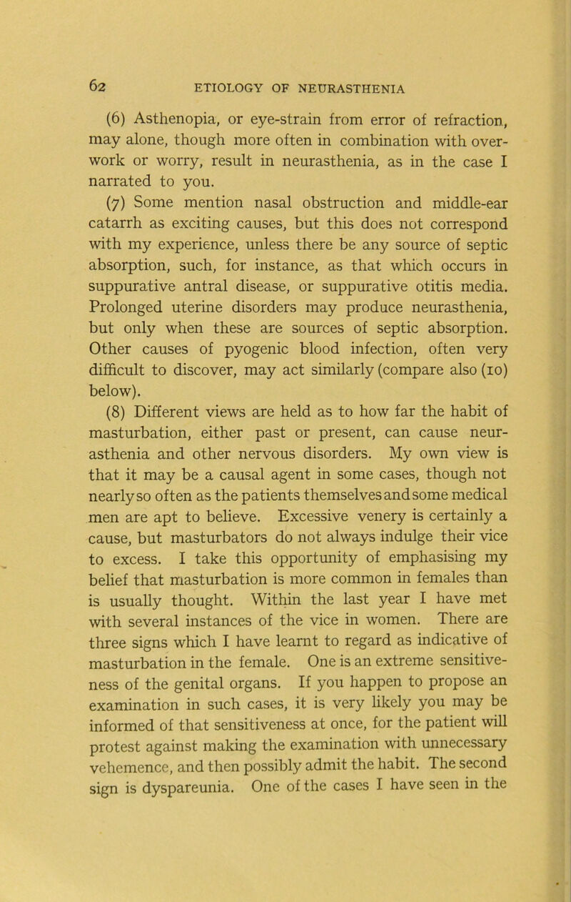 (6) Asthenopia, or eye-strain from error of refraction, may alone, though more often in combination with over- work or worry, result in neurasthenia, as in the case I narrated to you. (7) Some mention nasal obstruction and middle-ear catarrh as exciting causes, but this does not correspond with my experience, unless there be any source of septic absorption, such, for instance, as that which occurs in suppurative antral disease, or suppurative otitis media. Prolonged uterine disorders may produce neurasthenia, but only when these are sources of septic absorption. Other causes of pyogenic blood infection, often very difficult to discover, may act similarly (compare also (10) below). (8) Different views are held as to how far the habit of masturbation, either past or present, can cause neur- asthenia and other nervous disorders. My own view is that it may be a causal agent in some cases, though not nearly so often as the patients themselves and some medical men are apt to believe. Excessive venery is certainly a cause, but masturbators do not always indulge their vice to excess. I take this opportimity of emphasising my belief that masturbation is more common in females than is usually thought. Within the last year I have met with several instances of the vice in women. There are three signs which I have learnt to regard as indicative of masturbation in the female. One is an extreme sensitive- ness of the genital organs. If you happen to propose an examination in such cases, it is very likely you may be informed of that sensitiveness at once, for the patient will protest against making the examination with unnecessary vehemence, and then possibly admit the habit. The second sign is dyspareunia. One of the cases I have seen in the