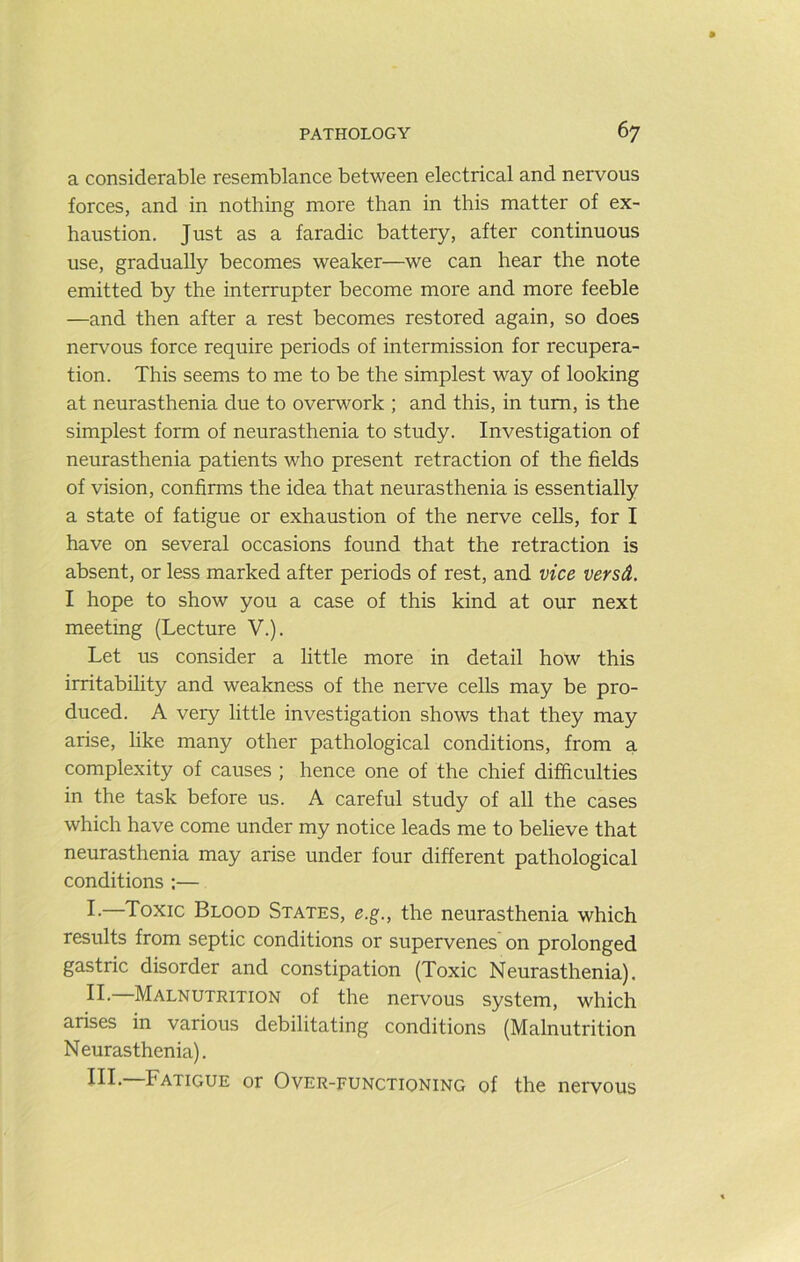 a considerable resemblance between electrical and nervous forces, and in nothing more than in this matter of ex- haustion. Just as a faradic battery, after continuous use, gradually becomes weaker—we can hear the note emitted by the interrupter become more and more feeble —and then after a rest becomes restored again, so does nervous force require periods of intermission for recupera- tion. This seems to me to be the simplest way of looking at neurasthenia due to overwork ; and this, in turn, is the simplest form of neurasthenia to study. Investigation of neurasthenia patients who present retraction of the fields of vision, confirms the idea that neurasthenia is essentially a state of fatigue or exhaustion of the nerve cells, for I have on several occasions found that the retraction is absent, or less marked after periods of rest, and vice versA, I hope to show you a case of this kind at our next meeting (Lecture V.). Let us consider a little more in detail how this irritability and weakness of the nerve cells may be pro- duced. A very little investigation shows that they may arise, like many other pathological conditions, from a complexity of causes ; hence one of the chief difficulties in the task before us. A careful study of all the cases which have come under my notice leads me to believe that neurasthenia may arise under four different pathological conditions :— I-—Toxic Blood States, e.g., the neurasthenia which results from septic conditions or supervenes on prolonged gastric disorder and constipation (Toxic Neurasthenia). II. Malnutrition of the nervous system, which arises in various debilitating conditions (Malnutrition Neurasthenia). Ill- Fatigue or Over-functioning of the nervous