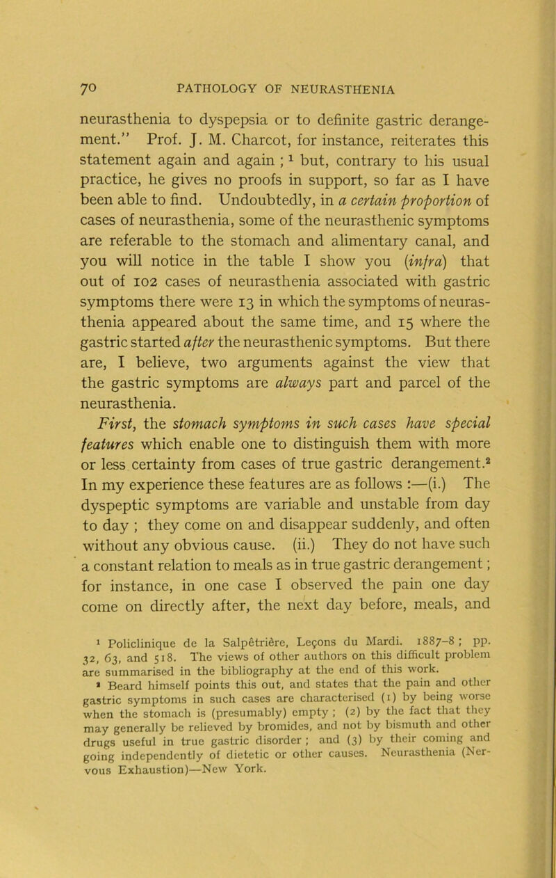 neurasthenia to dyspepsia or to definite gastric derange- ment.” Prof. J. M. Charcot, for instance, reiterates this statement again and again ; i but, contrary to his usual practice, he gives no proofs in support, so far as I have been able to find. Undoubtedly, in a certain proportion of cases of neurasthenia, some of the neurasthenic symptoms are referable to the stomach and alimentary canal, and you will notice in the table I show you {infra) that out of 102 cases of neurasthenia associated with gastric symptoms there were 13 in which the symptoms of neuras- thenia appeared about the same time, and 15 where the gastric started after the neurasthenic symptoms. But there are, I believe, two arguments against the view that the gastric symptoms are always part and parcel of the neurasthenia. First, the stomach symptoms in such cases have special features which enable one to distinguish them with more or less certainty from cases of true gastric derangement.* In my experience these features are as follows :—(i.) The dyspeptic symptoms are variable and unstable from day to day ; they come on and disappear suddenly, and often without any obvious cause, (ii.) They do not have such a constant relation to meals as in true gastric derangement; for instance, in one case I observed the pain one day come on directly after, the next day before, meals, and * Policlinique de la Salpetridre, Lefons du Mardi. 1887-8 ; pp. 32, 63, and 518. The views of other authors on this difficult problem are summarised in the bibliography at the end of this work. • Beard himself points this out, and states that the pain and other gastric symptoms in such cases are characterised (i) by being worse when the stomach is (presumably) empty ; (2) by the fact that they may generally be relieved by bromides, and not by bismuth and other drugs useful in true gastric disorder ; and (3) by their coming and going independently of dietetic or other causes. Neurasthenia (Ner- vous Exhaustion)—New York.