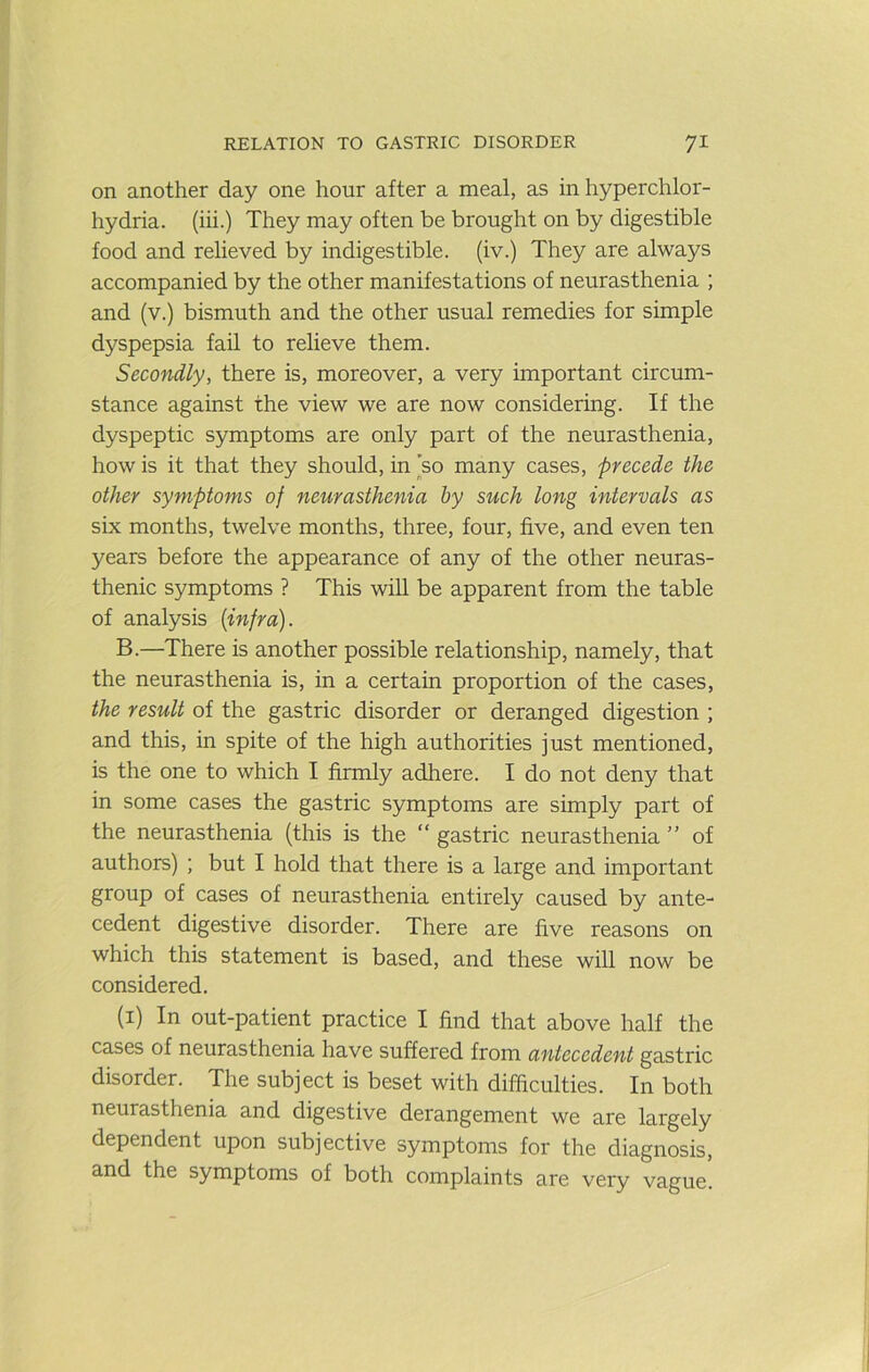 on another day one hour after a meal, as in hyperchlor- hydria. (iii.) They may often be brought on by digestible food and relieved by indigestible, (iv.) They are always accompanied by the other manifestations of neurasthenia ; and (v.) bismuth and the other usual remedies for simple dyspepsia fail to relieve them. Secondly, there is, moreover, a very important circum- stance against the view we are now considering. If the dyspeptic symptoms are only part of the neurasthenia, how is it that they should, in ]so many cases, precede the other symptoms of neurasthenia by such long intervals as six months, twelve months, three, four, five, and even ten years before the appearance of any of the other neuras- thenic symptoms ? This will be apparent from the table of analysis {infra). B.—There is another possible relationship, namely, that the neurasthenia is, in a certain proportion of the cases, the result of the gastric disorder or deranged digestion ; and this, in spite of the high authorities just mentioned, is the one to which I firmly adhere. I do not deny that in some cases the gastric symptoms are simply part of the neurasthenia (this is the “ gastric neurasthenia ” of authors) ; but I hold that there is a large and important group of cases of neurasthenia entirely caused by ante- cedent digestive disorder. There are five reasons on which this statement is based, and these will now be considered. (i) In out-patient practice I find that above half the cases of neurasthenia have suffered from antecedent gastric disorder. The subject is beset with difficulties. In both neurasthenia and digestive derangement we are largely dependent upon subjective symptoms for the diagnosis, and the symptoms of both complaints are very vague.