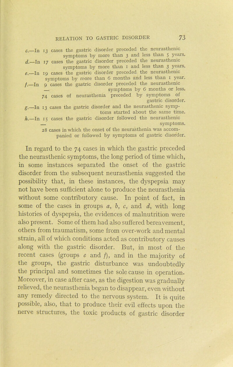 C.—In 13 cases the gastric disorder preceded the neurasthenic symptoms by more than 3 and less than $ years. d. —In 17 cases the gastric disorder preceded the neurasthenic symptoms by more than i and less than 3 years. e. —In 19 cases the gastric disorder preceded the neurasthenic symptoms by more than 6 months and less than i year. /.—In 9 cases the gastric disorder preceded the neurasthenic symptoms by 6 months or less. 74 cases of neurasthenia preceded by symptoms of gastric disorder. g. —In 13 cases the gastric disorder and the neurasthenic symp- toms started about the same time. h. —In 15 cases the gastric disorder followed the neurasthenic symptoms. 28 cases in which the onset of the neurasthenia was accom- panied or followed by symptoms of gastric disorder. In regard to the 74 cases in which the gastric preceded the neurasthenic symptoms, the long period of time which, in some instances separated the onset of the gastric disorder from the subsequent neurasthenia suggested the possibihty that, in these instances, the dyspepsia may not have been sufficient alone to produce the neurasthenia without some contributory cause. In point of fact, in some of the cases in groups a, b, c, and d, with long histories of dyspepsia, the evidences of malnutrition were also present. Some of them had also suffered bereavement, others from traumatism, some from over-work and mental strain, all of which conditions acted as contributory causes along with the gastric disorder. But, in most of the recent cases (groups e and /), and in the majority of the groups, the gastric disturbance was undoubtedly the principal and sometimes the sole cause in operation. Moreover, in case after case, as the digestion was gradually relieved, the neurasthenia began to disappear, even without any remedy directed to the nervous system. It is quite possible, also, that to produce their evil effects upon the nerve structures, the toxic products of gastric disorder