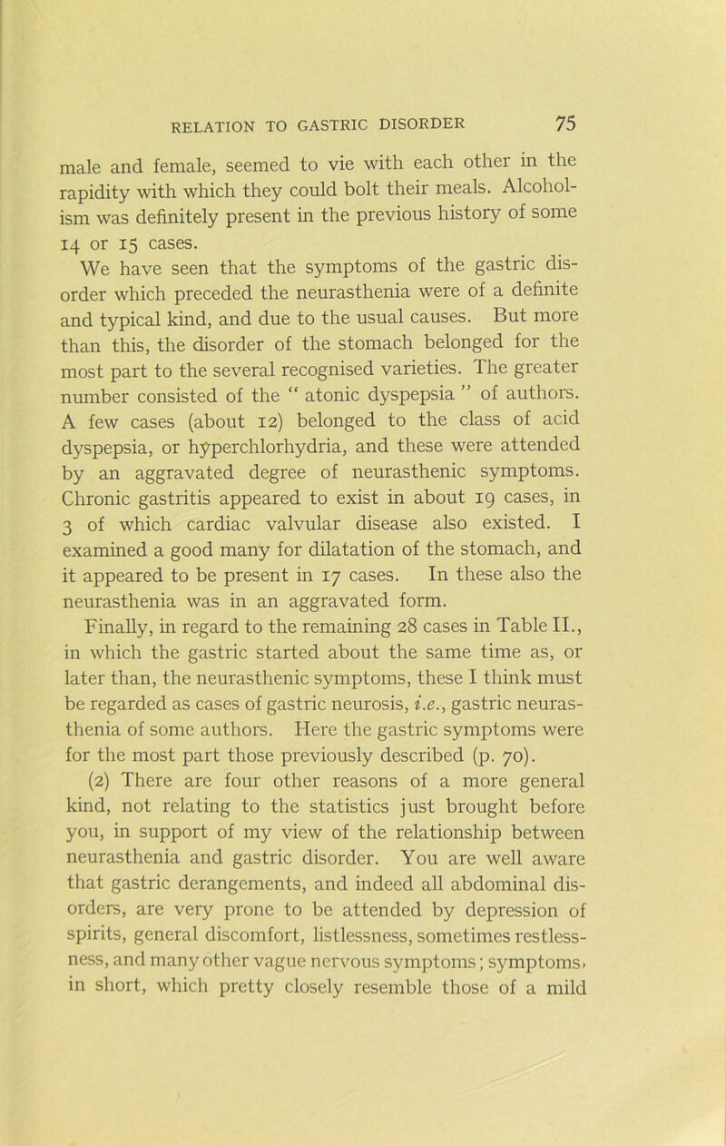 male and female, seemed to vie with each other in the rapidity with which they could bolt their meals. Alcohol- ism was definitely present in the previous history of some 14 or 15 cases. We have seen that the symptoms of the gastric dis- order which preceded the neurasthenia were of a definite and typical kind, and due to the usual causes. But more than this, the disorder of the stomach belonged for the most part to the several recognised varieties. The greater number consisted of the ” atonic dyspepsia ” of authors. A few cases (about 12) belonged to the class of acid dyspepsia, or hyperchlorhydria, and these were attended by an aggravated degree of neurasthenic symptoms. Chronic gastritis appeared to exist in about 19 cases, in 3 of which cardiac valvular disease also existed. I examined a good many for dilatation of the stomach, and it appeared to be present in 17 cases. In these also the neurasthenia was in an aggravated form. Finally, in regard to the remaining 28 cases in Table II., in which the gastric started about the same time as, or later than, the neurasthenic symptoms, these I think must be regarded as cases of gastric neurosis, i.e., gastric neuras- thenia of some authors. Here the gastric symptoms were for the most part those previously described (p. 70). {2) There are four other reasons of a more general kind, not relating to the statistics just brought before you, in support of my view of the relationship between neurasthenia and gastric disorder. You are well aware that gastric derangements, and indeed all abdominal dis- orders, are very prone to be attended by depression of spirits, general discomfort, listlessness, sometimes restless- ness, and many other vague nervous symptoms; symptoms, in short, which pretty closely resemble those of a mild