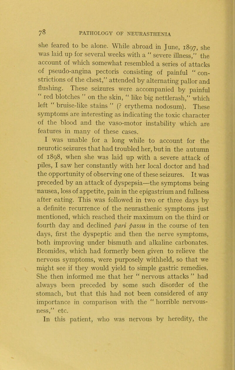 she feared to be alone. While abroad in June, 1897, she was laid up for several weeks with a  severe illness,” the account of which somewhat resembled a series of attacks of pseudo-angina pectoris consisting of painful “ con- strictions of the chest,” attended by alternating pallor and flushing. These seizures were accompanied by painful ” red blotches ” on the skin, ” like big nettlerash,” which left “ bruise-like stains ” (? erythema nodosum). These symptoms are interesting as indicating the toxic character of the blood and the vaso-motor instability which are features in many of these cases. I was unable for a long while to account for the neurotic seizures that had troubled her, but in the autumn of 1898, when she was laid up with a severe attack of piles, I saw her constantly with her local doctor and had the opportunity of observing one of these seizures. It was preceded by an attack of dyspepsia—the symptoms being nausea, loss of appetite, pain in the epigastrium and fullness after eating. This was followed in two or three days by a definite recurrence of the neurasthenic symptoms just mentioned, which reached their maximum on the third or fourth day and declined pari passu in the course of ten days, first the dyspeptic and then the nerve symptoms, both improving under bismuth and alkaline carbonates. Bromides, which had formerly been given to relieve the nervous symptoms, were purposely withheld, so that we might see if they would yield to simple gastric remedies. She then informed me that her  nervous attacks ” had always been preceded by some such disorder of the stomach, but that this had not been considered of any importance in comparison with the “ horrible nenmus- ness,” etc. In this patient, who was nervous by heredity, the