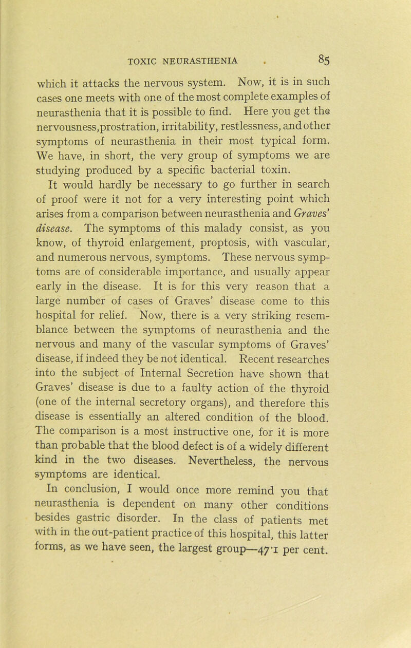 which it attacks the nervous system. Now, it is in such cases one meets with one of the most complete examples of neurasthenia that it is possible to find. Here you get the nervousness,prostration, irritability, restlessness, and other symptoms of neurasthenia in their most typical form. We have, in short, the very group of symptoms we are stud5nng produced by a specific bacterial toxin. It would hardly be necessary to go further in search of proof were it not for a very interesting point which arises from a comparison between neurasthenia and Graves’ disease. The S5nnptoms of this malady consist, as you know, of th5n:oid enlargement, proptosis, with vascular, and numerous nervous, symptoms. These nervous symp- toms are of considerable importance, and usually appear early in the disease. It is for this very reason that a large number of cases of Graves’ disease come to this hospital for relief. Now, there is a very striking resem- blance between the symptoms of neurasthenia and the nervous and many of the vascular symptoms of Graves’ disease, if indeed they be not identical. Recent researches into the subject of Internal Secretion have shown that Graves’ disease is due to a faulty action of the thyroid (one of the internal secretory organs), and therefore this disease is essentially an altered condition of the blood. The comparison is a most instructive one, for it is more than probable that the blood defect is of a widely different kind in the two diseases. Nevertheless, the nervous symptoms are identical. In conclusion, I would once more remind you that neurasthenia is dependent on many other conditions besides gastric disorder. In the class of patients met with in the out-patient practice of this hospital, this latter forms, as we have seen, the largest group—47-1 per cent.