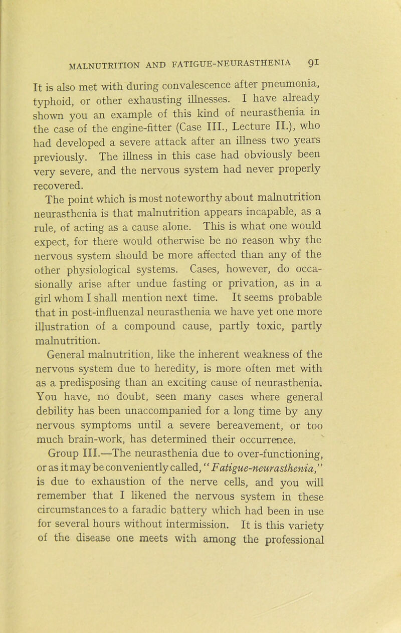 MALNUTRITION AND FATIGUE-NEURASTHENIA QI It is also met with during convalescence after pneumonia, typhoid, or other exhausting illnesses. I have already shown you an example of this kind of neurasthenia in the case of the engine-fitter (Case III., Lecture II.), who had developed a severe attack after an illness two years previously. The illness in this case had obviously been very severe, and the nervous system had never properly recovered. The point which is most noteworthy about malnutrition neurasthenia is that malnutrition appears incapable, as a rule, of acting as a cause alone. This is what one would expect, for there would otherwise be no reason why the nervous system should be more affected than any of the other physiological systems. Cases, however, do occa- sionally arise after undue fasting or privation, as in a girl whom I shall mention next time. It seems probable that in post-influenzal neurasthenia we have yet one more illustration of a compound cause, partly toxic, partly malnutrition. General malnutrition, like the inherent wealoiess of the nervous system due to heredity, is more often met with as a predisposing than an exciting cause of neurasthenia^ You have, no doubt, seen many cases where general debihty has been unaccompanied for a long time by any nervous symptoms until a severe bereavement, or too much brain-work, has determined their occurrence. Group III.—The neurasthenia due to over-functioning, or as it may be conveniently called, “ Fatigue-neurasthenia, is due to exhaustion of the nerve cells, and you will remember that I likened the nervous system in these circumstances to a faradic battery which had been in use for several hours without intermission. It is this variety of the disease one meets with among the professional