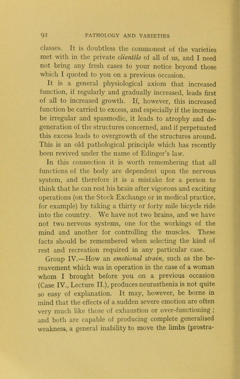 classes. It is doubtless the commonest of the varieties met with in the private clientele of all of us, and I need not bring any fresh cases to your notice beyond those which I quoted to you on a previous occasion. It is a general physiological axiom that increased function, if regularly and gradually increased, leads first of all to increased growth. If, however, this increased function be carried to excess, and especially if the increase be irregular and spasmodic, it leads to atrophy and de- generation of the structures concerned, and if perpetuated this excess leads to overgrowth of the structures around. This is an old pathological principle which has recently been revived under the name of Edinger’s law. In this connection it is worth remembering that all functions of the body are dependent upon the nervous system, and therefore it is a mistake for a person to think that he can rest his brain after vigorous and exciting operations (on the Stock Exchange or in medical practice, for example) by taking a thirty or forty mile bicycle ride into the country. We have not two brains, and we have not two nervous systems, one for the workings of the mind and another for controlling the muscles. These facts should be remembered when selecting the kind of rest and recreation required in any particular case. Group IV.—How an emotional strain, such as the be- reavement which was in operation in the case of a woman whom I brought before you on a previous occasion (Case IV., Lecture II.), produces neurasthenia is not quite so easy of explanation. It may, however, be borne in mind that the effects of a sudden severe emotion are often very much like those of exhaustion or over-functioning ; and both are capable of producing complete generalised weakness, a general inability to move the limbs (prostra-