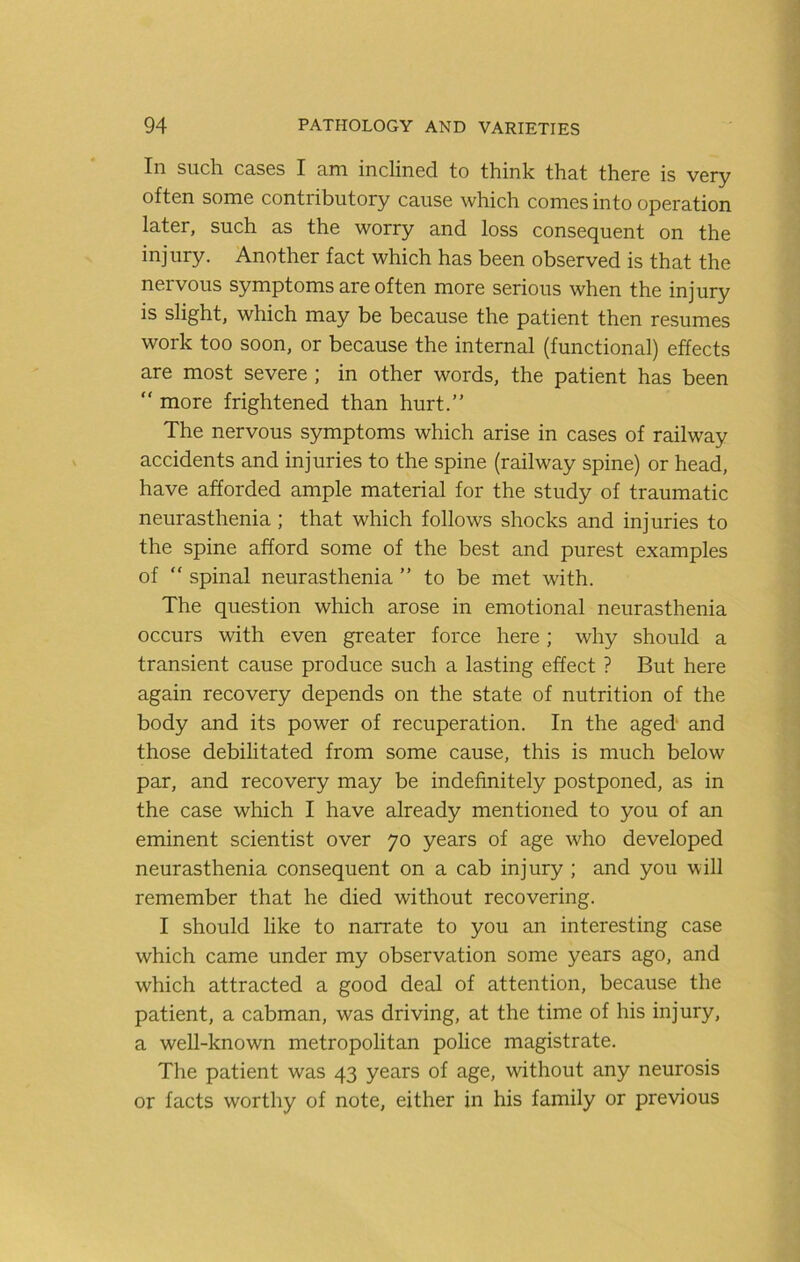 In such cases I am inclined to think that there is very often some contributory cause which comes into operation later, such as the worry and loss consequent on the injury. Another fact which has been observed is that the nervous symptoms are often more serious when the injury is slight, which may be because the patient then resumes work too soon, or because the internal (functional) effects are most severe ; in other words, the patient has been “ more frightened than hurt.” The nervous symptoms which arise in cases of railway accidents and injuries to the spine (railway spine) or head, have afforded ample material for the study of traumatic neurasthenia; that which follows shocks and injuries to the spine afford some of the best and purest examples of “ spinal neurasthenia ” to be met with. The question which arose in emotional neurasthenia occurs with even greater force here; why should a transient cause produce such a lasting effect ? But here again recovery depends on the state of nutrition of the body and its power of recuperation. In the aged and those debilitated from some cause, this is much below par, and recovery may be indefinitely postponed, as in the case which I have already mentioned to you of an eminent scientist over 70 years of age who developed neurasthenia consequent on a cab injury ; and you will remember that he died without recovering. I should like to narrate to you an interesting case which came under my observation some years ago, and which attracted a good deal of attention, because the patient, a cabman, was driving, at the time of his injury, a well-known metropolitan police magistrate. The patient was 43 years of age, without any neurosis or facts worthy of note, either in his family or previous