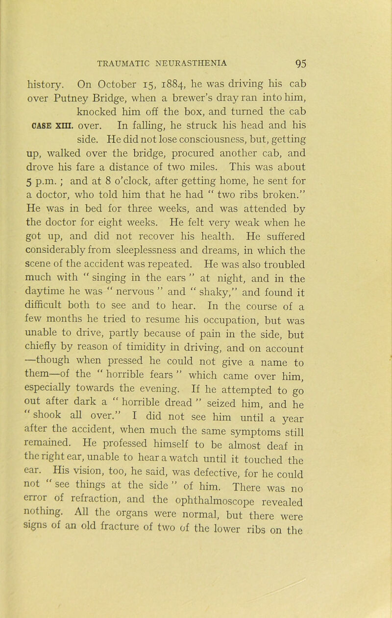 history. On October 15, 1884, he was driving his cab over Putney Bridge, when a brewer’s dray ran into him, knocked him off the box, and turned the cab CASE XIII. over. In falling, he struck his head and his side. He did not lose consciousness, but, getting up, walked over the bridge, procured another cab, and drove his fare a distance of two miles. This was about 5 p.m.; and at 8 o’clock, after getting home, he sent for a doctor, who told him that he had “ two ribs broken.” He was in bed for three weeks, and was attended by the doctor for eight weeks. He felt very weak when he got up, and did not recover his health. He suffered considerably from sleeplessness and dreams, in which the scene of the accident was repeated. He was also troubled much with ” singing in the ears ” at night, and in the daytime he was “ nervous ” and “ shaky,” and found it difficult both to see and to hear. In the course of a few months he tried to resume his occupation, but was unable to drive, partly because of pain in the side, but chiefly by reason of timidity in driving, and on account —though when pressed he could not give a name to them—of the  horrible fears ” which came over him, especially towards the evening. If he attempted to go out after dark a horrible dread ” seized him, and he shook all over. I did not see him until a year after the accident, when much the same symptoms still remained. He professed himself to be almost deaf in the right ear, unable to hear a watch until it touched the ear. His vision, too, he said, was defective, for he could not  see things at the side ” of him. There was no error of refraction, and the ophthalmoscope revealed nothing. All the organs were normal, but there were signs of an old fracture of two of the lower ribs on the
