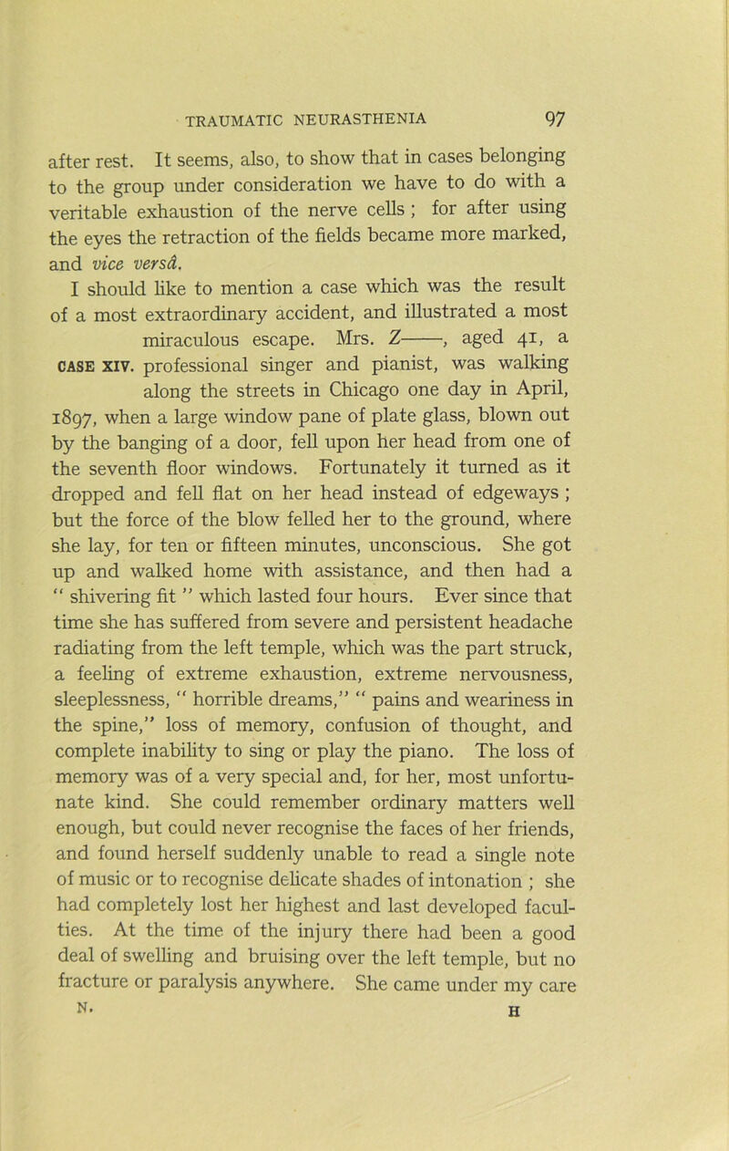 after rest. It seems, also, to show that in cases belonging to the group under consideration we have to do with a veritable exhaustion of the nerve cells ; for after using the eyes the retraction of the fields became more marked, and vice vers A. I should hke to mention a case which was the result of a most extraordinary accident, and illustrated a most miraculous escape. Mrs. Z , aged 41, a CASE XIV. professional singer and pianist, was walking along the streets in Chicago one day in April, 1897, when a large window pane of plate glass, blown out by the banging of a door, feU upon her head from one of the seventh floor windows. Fortunately it turned as it dropped and fell flat on her head instead of edgeways ; but the force of the blow felled her to the ground, where she lay, for ten or fifteen minutes, unconscious. She got up and walked home with assistance, and then had a “ shivering fit ” which lasted four hours. Ever since that time she has suffered from severe and persistent headache radiating from the left temple, which was the part struck, a feeling of extreme exhaustion, extreme nervousness, sleeplessness, “ horrible dreams,” “ pains and weariness in the spine,” loss of memory, confusion of thought, and complete inability to sing or play the piano. The loss of memory was of a very special and, for her, most unfortu- nate kind. She could remember ordinary matters well enough, but could never recognise the faces of her friends, and found herself suddenly unable to read a single note of music or to recognise dehcate shades of intonation ; she had completely lost her highest and last developed facul- ties. At the time of the injury there had been a good deal of swelling and bruising over the left temple, but no fracture or paralysis anywhere. She came under my care N. H