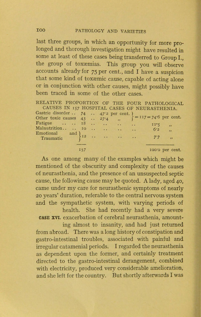 last three groups, in which an opportunity for more pro- longed and thorough investigation might have resulted in some at least of these cases being transferred to Group!., the group of toxaemias. This group you will observe accounts already for 75 P^r cent., and I have a suspicion that some kind of toxaemic cause, capable of acting alone or in conjunction with other causes, might possibly have been traced in some of the other cases. RELATIVE PROPORTION OF THE FOUR PATHOLOGICAL CAUSES IN 157 HOSPITAL CASES OF NEURASTHENIA. Gastric disorder .. 74 .. 47-2 per cent. ) Other toxic causes 43 .. 27-4 ,, j• = II7 = 74•6 per cent. Fatigue .. 18 .. ii*S Malnutrition.. 10 .. 6-2 Emotional and ) Traumatic r ■■ ■■ T7 157 lOO'O As one among many of the examples which might be mentioned of the obscurity and complexity of the causes of neurasthenia, and the presence of an unsuspected septic cause, the following cause may be quoted. A lady, aged 40, came under my care for neurasthenic symptoms of nearly 20 years’ duration, referable to the central nervous system and the sympathetic system, with varying periods of health. She had recently had a very severe CASE XVI. exacerbation of cerebral neurasthenia, amount- ing almost to insanity, and had just returned from abroad. There was a long history of constipation and gastro-intestinal troubles, associated with painful and irregular catamenial periods. I regarded the neurasthenia as dependent upon the former, and certainly treatment directed to the gastro-intestinal derangement, combined with electricity, produced very considerable amehoration, and she left for the country. But shortly afterwards I was