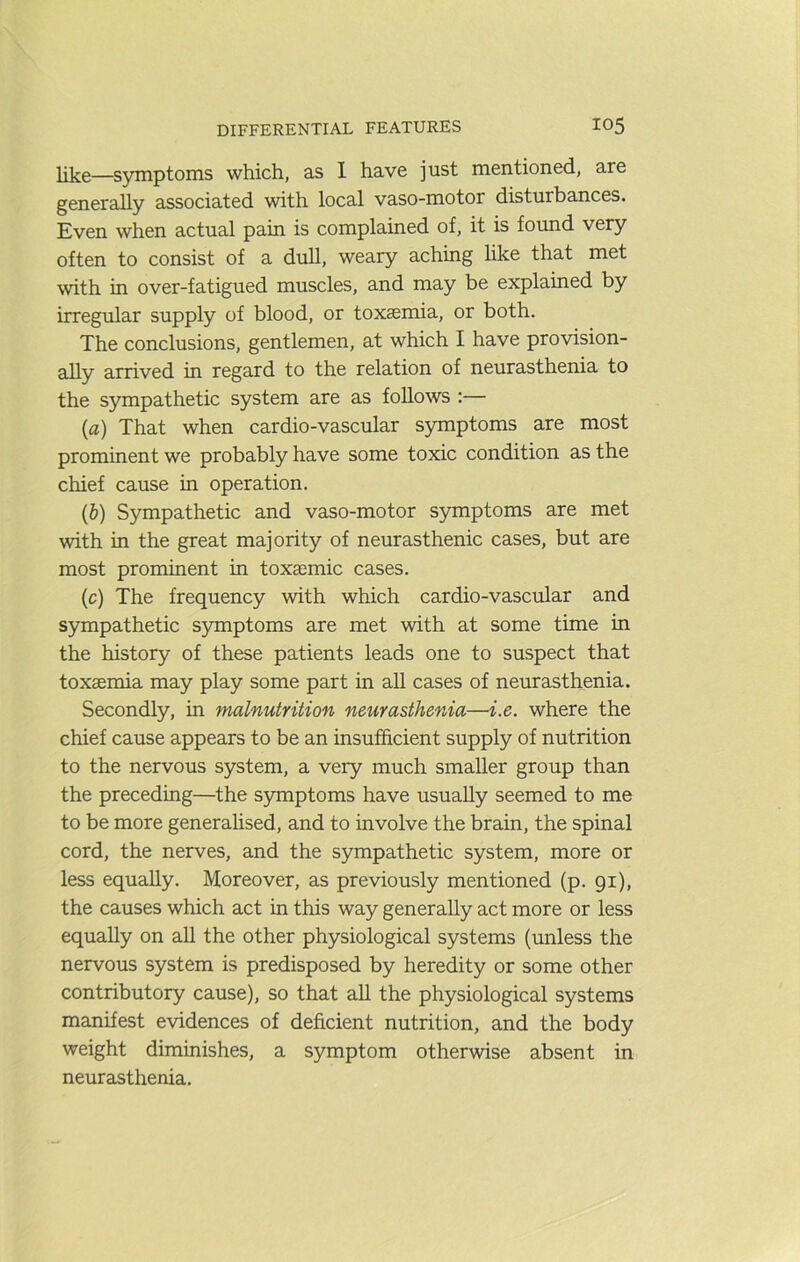 like.—symptoms which, as I have just mentioned, are generally associated with local vaso-motor disturbances. Even when actual pain is complained of, it is found very often to consist of a dull, weary aching hke that met with in over-fatigued muscles, and may be explained by irregular supply of blood, or toxaemia, or both. The conclusions, gentlemen, at which I have provision- ally arrived in regard to the relation of neurasthenia to the sympathetic system are as follows :— (a) That when cardio-vascular symptoms are most prominent we probably have some toxic condition as the chief cause in operation. (b) Sympathetic and vaso-motor symptoms are met with in the great majority of neurasthenic cases, but are most promment in toxasmic cases. (c) The frequency with which cardio-vascular and sympathetic symptoms are met with at some time in the history of these patients leads one to suspect that toxaemia may play some part in all cases of neurasthenia. Secondly, in malnutrition neurasthenia—i.e. where the chief cause appears to be an insufficient supply of nutrition to the nervous system, a very much smaller group than the preceding—the S5mptoms have usually seemed to me to be more generalised, and to involve the brain, the spinal cord, the nerves, and the sympathetic system, more or less equally. Moreover, as previously mentioned (p. 91), the causes which act in this way generally act more or less equally on all the other physiological systems (unless the nervous system is predisposed by heredity or some other contributory cause), so that all the physiological systems manifest evidences of deficient nutrition, and the body weight diminishes, a symptom otherwise absent in neureisthenia.