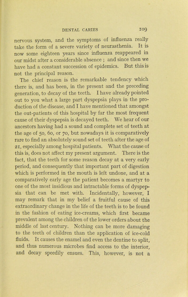 nervous system, and the symptoms of influenza really take the form of a severe variety of neurasthenia. It is now some eighteen years since influenza reappeared in our midst after a considerable absence ; and since then we have had a constant succession of epidemics. But this is not the principal reason. The chief reason is the remarkable tendency which there is, and has been, in the present and the preceding generation, to decay of the teeth. I have already pointed out to you what a large part dyspepsia plays in the pro- duction of the disease, and I have mentioned that amongst the out-patients of this hospital by far the most frequent cause of their dyspepsia is decayed teeth. We hear of our ancestors having had a sound and complete set of teeth at the age of 50, 60, or 70, but nowadays it is comparatively rare to find an absolutely sound set of teeth after the age of 21, especially among hospital patients. What the cause of this is, does not affect my present argument. There is the fact, that the teeth for some reason decay at a very early period, and consequently that important part of digestion which is performed in the mouth is left undone, and at a comparatively early age the patient becomes a martyr to one of the most insidious and intractable forms of dyspep- sia that can be met with. Incidentally, however, I may remark that in my belief a fruitful cause of this extraordinary change in the life of the teeth is to be found in the fashion of eating ice-creams, which first became prevalent among the children of the lower orders about the middle of last century. Nothing can be more damaging to the teeth of children than the application of ice-cold fluids. It causes the enamel and even the dentine to split, and thus numerous microbes find access to the interior, and decay speedily ensues. This, however, is not a