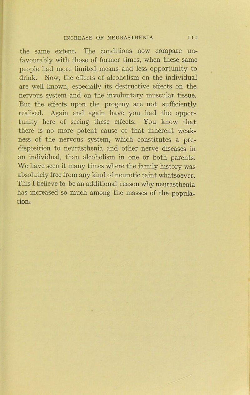 the same extent. The conditions now compare un- favourably with those of former times, when these same people had more limited means and less opportunity to drink. Now, the effects of alcoholism on the individual are weU known, especially its destructive effects on the nervous system and on the involuntary muscular tissue. But the effects upon the progeny are not suf&ciently realised. Again and again have you had the oppor- tunity here of seeing these effects. You know that there is no more potent cause of that inherent weak- ness of the nervous system, which constitutes a pre- disposition to neurasthenia and other nerve diseases in an individual, than alcoholism in one or both parents. We have seen it many times where the family history was absolutely free from any kind of neurotic taint whatsoever. This I beheve to be an additional reason why neurasthenia has increased so much among the masses of the popula- tion.
