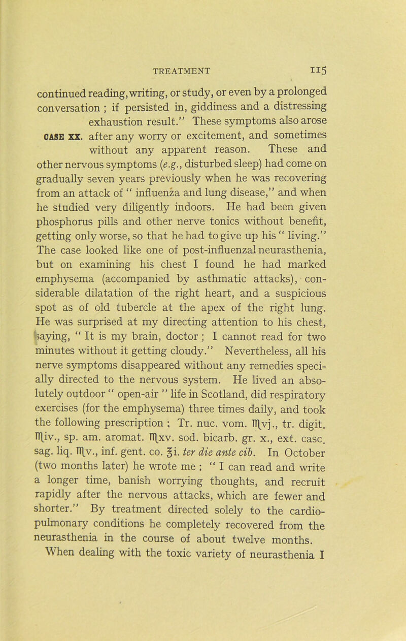 continued reading, writing, or study, or even by a prolonged conversation ; if persisted in, giddiness and a distressing exhaustion result.” These symptoms also arose CASE XX. after any worry or excitement, and sometimes without any apparent reason. These and other nervous symptoms {is.g., disturbed sleep) had come on gradually seven years previously when he was recovering from an attack of “ influenza and lung disease,” and when he studied very diligently indoors. He had been given phosphorus pills and other nerve tonics without benefit, getting only worse, so that he had to give up his  living.” The case looked like one of post-influenzal neurasthenia, but on examining his chest I found he had marked emphysema (accompanied by asthmatic attacks), con- siderable dilatation of the right heart, and a suspicious spot as of old tubercle at the apex of the right lung. He was surprised at my directing attention to his chest, baying, “It is my brain, doctor; I cannot read for two minutes without it getting cloudy.” Nevertheless, all his nerve symptoms disappeared without any remedies speci- ally directed to the nervous system. He lived an abso- lutely outdoor “ open-air ” life in Scotland, did respiratory exercises (for the emphysema) three times daily, and took the following prescription ; Tr. nuc. vom. Tllvj., tr. digit. TTliv., sp. am. aromat. Tflxv. sod. bicarb, gr. x., ext. case, sag. liq. n\v., inf. gent. co. §i. ter die ante cib. In October (two months later) he wrote me : “I can read and write a longer time, banish worrying thoughts, and recruit rapidly after the nervous attacks, which are fewer and shorter.” By treatment directed solely to the cardio- pulmonary conditions he completely recovered from the neurasthenia in the course of about twelve months. When dealing with the toxic variety of neurasthenia I