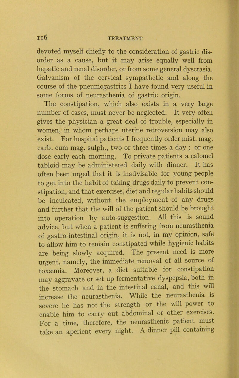 devoted myself chiefly to the consideration of gastric dis- order as a cause, but it may arise equally well from hepatic and renal disorder, or from some general dyscrasia. Galvanism of the cervical sympathetic and along the course of the pneumogastrics I have found very useful in some forms of neurasthenia of gastric origin. The constipation, which also exists in a very large number of cases, must never be neglected. It very often gives the physician a great deal of trouble, especially in women, in whom perhaps uterine retroversion may also exist. For hospital patients I frequently order mist. mag. carb. cum mag. sulph., two or three times a day ; or one dose early each morning. To private patients a calomel tabloid may be administered daily with dinner. It has often been urged that it is inadvisable for young people to get into the habit of taking drugs daily to prevent con- stipation, and that exercises, diet and regular habits should be inculcated, without the employment of any drugs and further that the will of the patient should be brought into operation by auto-suggestion. All this is sound advice, but when a patient is suffering from neurasthenia of gastro-intestinal origin, it is not, in my opinion, safe to allow him to remain constipated while hygienic habits are being slowly acquired. The present need is more urgent, namely, the immediate removal of all source of toxaemia. Moreover, a diet suitable for constipation may aggravate or set up fermentative dyspepsia, both in the stomach and in the intestinal canal, and this will increase the neurasthenia. While the neurasthenia is severe he has not the strength or the will power to enable him to carry out abdominal or other exercises. For a time, therefore, the neurasthenic patient must take an aperient every night. A dinner pill containing