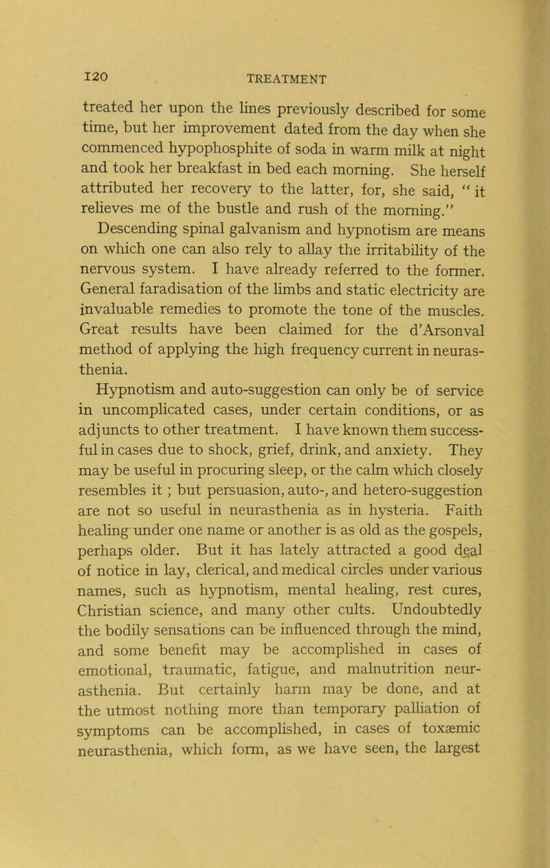 treated her upon the lines previously described for some time, but her improvement dated from the day when she commenced hypophosphite of soda in warm milk at night and took her breakfast in bed each morning. She herself attributed her recovery to the latter, for, she said, “ it relieves me of the bustle and rush of the morning.” Descending spinal galvanism and hypnotism are means on which one can also rely to allay the irritability of the nervous system. I have already referred to the former. General faradisation of the limbs and static electricity are invaluable remedies to promote the tone of the muscles. Great results have been claimed for the d’Arsonval method of applying the high frequency current in neuras- thenia. Hypnotism and auto-suggestion can only be of service in uncomplicated cases, under certain conditions, or as adjuncts to other treatment. I have known them success- ful in cases due to shock, grief, drink, and anxiety. They may be useful in procuring sleep, or the calm which closely resembles it; but persuasion, auto-, and hetero-suggestion are not so useful in neurasthenia as in hysteria. Faith heahng under one name or another is as old as the gospels, perhaps older. But it has lately attracted a good deal of notice in lay, clerical, and medical circles under various names, such as hypnotism, mental healing, rest cures, Christian science, and many other cults. Undoubtedly the bodily sensations can be influenced through the mind, and some benefit may be accomplished in cases of emotional, traumatic, fatigue, and malnutrition neur- asthenia. But certainly hann may be done, and at the utmost nothing more than temporary palliation of symptoms can be accomplished, in cases of toxaemic neurasthenia, which form, as we have seen, the largest