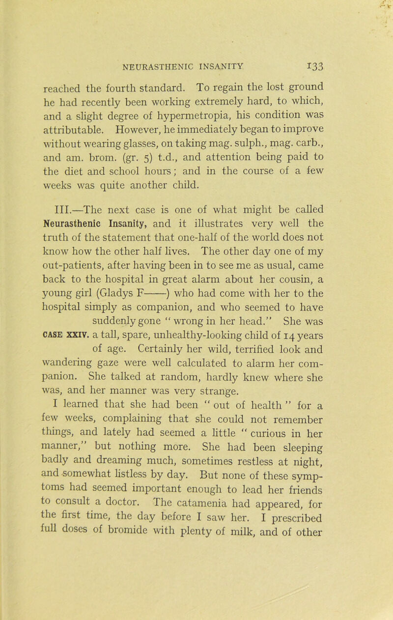 reached the fourth standard. To regain the lost ground he had recently been working extremely hard, to which, and a slight degree of hypermetropia, his condition was attributable. However, he immediately began to improve without wearing glasses, on taking mag. sulph., mag. carb., and am. brom. (gr. 5) t.d., and attention being paid to the diet and school hours; and in the course of a few weeks was quite another child. III.—The next case is one of what might be called Neurasthenic Insanity, and it illustrates very well the truth of the statement that one-half of the world does not know how the other half lives. The other day one of my out-patients, after having been in to see me as usual, came back to the hospital in great alarm about her cousin, a young girl (Gladys F ) who had come with her to the hospital simply as companion, and who seemed to have suddenly gone  wrong in her head.” She was CASE XXIV. a tall, spare, unhealthy-looking child of 14 years of age. Certainly her wild, terrified look and wandering gaze were well calculated to alarm her com- panion. She talked at random, hardly knew where she was, and her manner was very strange. I learned that she had been “ out of health ” for a few weeks, complaining that she could not remember things, and lately had seemed a little “ curious in her manner,” but nothing more. She had been sleeping badly and dreaming much, sometimes restless at night, and -somewhat listless by day. But none of these symp- toms had seemed important enough to lead her friends to consult a doctor. The catamenia had appeared, for the first time, the day before I saw her. I prescribed full doses of bromide with plenty of milk, and of other