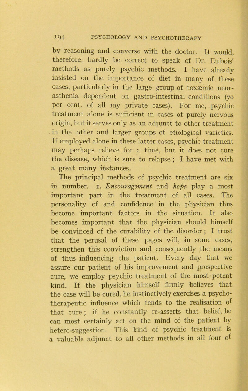 by reasoning and converse with the doctor. It would, therefore, hardly be correct to speak of Dr. Dubois’ methods as purely psychic methods. I have already insisted on the importance of diet in many of these cases, particularly in the large group of toxsemic neur- asthenia dependent on gastro-intestinal conditions (70 per cent, of all my private cases). For me, psychic treatment alone is sufficient in cases of purely nervous origin, but it serves only as an adjunct to other treatment in the other and larger groups of etiological varieties. If employed alone in these latter cases, psychic treatment may perhaps relieve for a time, but it does not cure the disease, which is sure to relapse ; I have met with a great many instances. The principal methods of psychic treatment are six in number, i. Encouragement and hope play a most important part in the treatment of all cases. The personality of and confidence in the physician thus become important factors in the situation. It also becomes important that the physician should himself be convinced of the curability of the disorder; I trust that the perusal of these pages will, in some cases, strengthen this conviction and consequently the means of thus influencing the patient. Every day that we assure our patient of his improvement and prospective cure, we employ psychic treatment of the most potent kind. If the physician himself firmly believes that the case wiU be cured, he instinctively exercises a psycho- therapeutic influence which tends to the realisation of that cure ; if he constantly re-asserts that belief, he can most certainly act on the mind of the patient by hetero-suggestion. This kind of psychic treatment is a valuable adjunct to all other methods in all four of