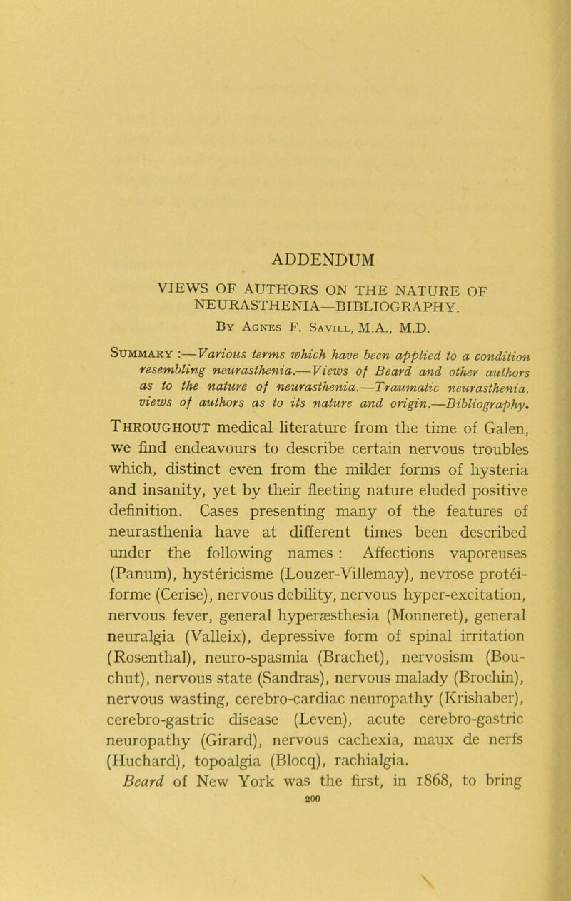 ADDENDUM VIEWS OF AUTHORS ON THE NATURE OF NEURASTHENIA—BIBLIOGRAPHY. By Agnes F. Savill, M.A., M.D. Summary :—Various terms which have been applied to a condition resembling neurasthenia.— Views of Beard and other authors as to the nature of neurasthenia.—Traumatic neurasthenia, views of authors as to its nature and origin.—Bibliography. Throughout medical literature from the time of Galen, we find endeavours to describe certain nervous troubles which, distinct even from the milder forms of hysteria and insanity, yet by their fleeting nature eluded positive definition. Cases presenting many of the features of neurasthenia have at different times been described under the following names : Affections vaporeuses (Panum), hystericisme (Louzer-Villemay), nevrose protei- forme (Cerise), nervous debility, nervous hyper-excitation, nervous fever, general h5^er£esthesia (Monneret), general neuralgia (Valleix), depressive form of spinal irritation (Rosenthal), neuro-spasmia (Brachet), nervosism (Bou- chut), nervous state (Sandras), nervous malady (Brochin), nervous wasting, cerebro-cardiac neuropathy (Krishaber), cerebro-gastric disease (Leven), acute cerebro-gastric neuropathy (Girard), nervous cachexia, maux de nerfs (Huchard), topoalgia (Blocq), rachialgia. Beard of New York was the first, in 1868, to bring