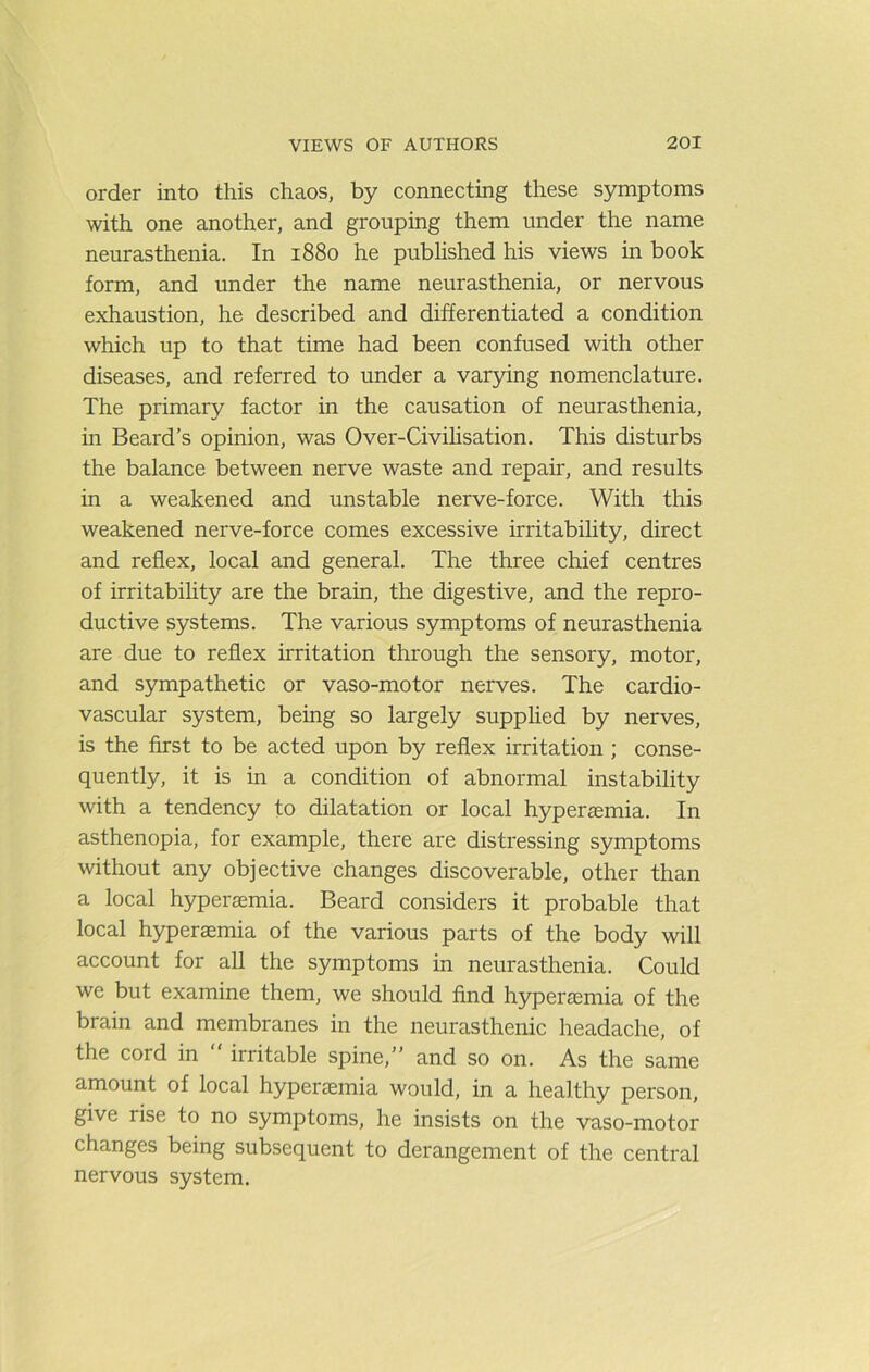 order into this chaos, by connecting these symptoms with one another, and grouping them under the name neurasthenia. In 1880 he pubhshed his views in book form, and under the name neurasthenia, or nervous exhaustion, he described and differentiated a condition which up to that time had been confused with other diseases, and referred to under a varying nomenclature. The primary factor in the causation of neurasthenia, in Beard’s opinion, was Over-Civihsation. This disturbs the balance between nerve waste and repair, and results in a weakened and unstable nerve-force. With this weakened nerve-force comes excessive irritabihty, direct and reflex, local and general. The three chief centres of irritabihty are the brain, the digestive, and the repro- ductive systems. The various symptoms of neurasthenia are due to reflex irritation through the sensory, motor, and sympathetic or vaso-motor nerves. The cardio- vascular system, being so largely supphed by nerves, is the first to be acted upon by reflex irritation ; conse- quently, it is in a condition of abnormal instability with a tendency to dilatation or local hypersemia. In asthenopia, for example, there are distressing symptoms without any objective changes discoverable, other than a local hypersemia. Beard considers it probable that local hypersemia of the various parts of the body will account for all the symptoms in neurasthenia. Could we but examine them, we should find hypersemia of the brain and membranes in the neurasthenic headache, of the cord in irritable spine,” and so on. As the same amount of local hypersemia would, in a healthy person, give rise to no symptoms, he insists on the vaso-motor changes being subsequent to derangement of the central nervous system.