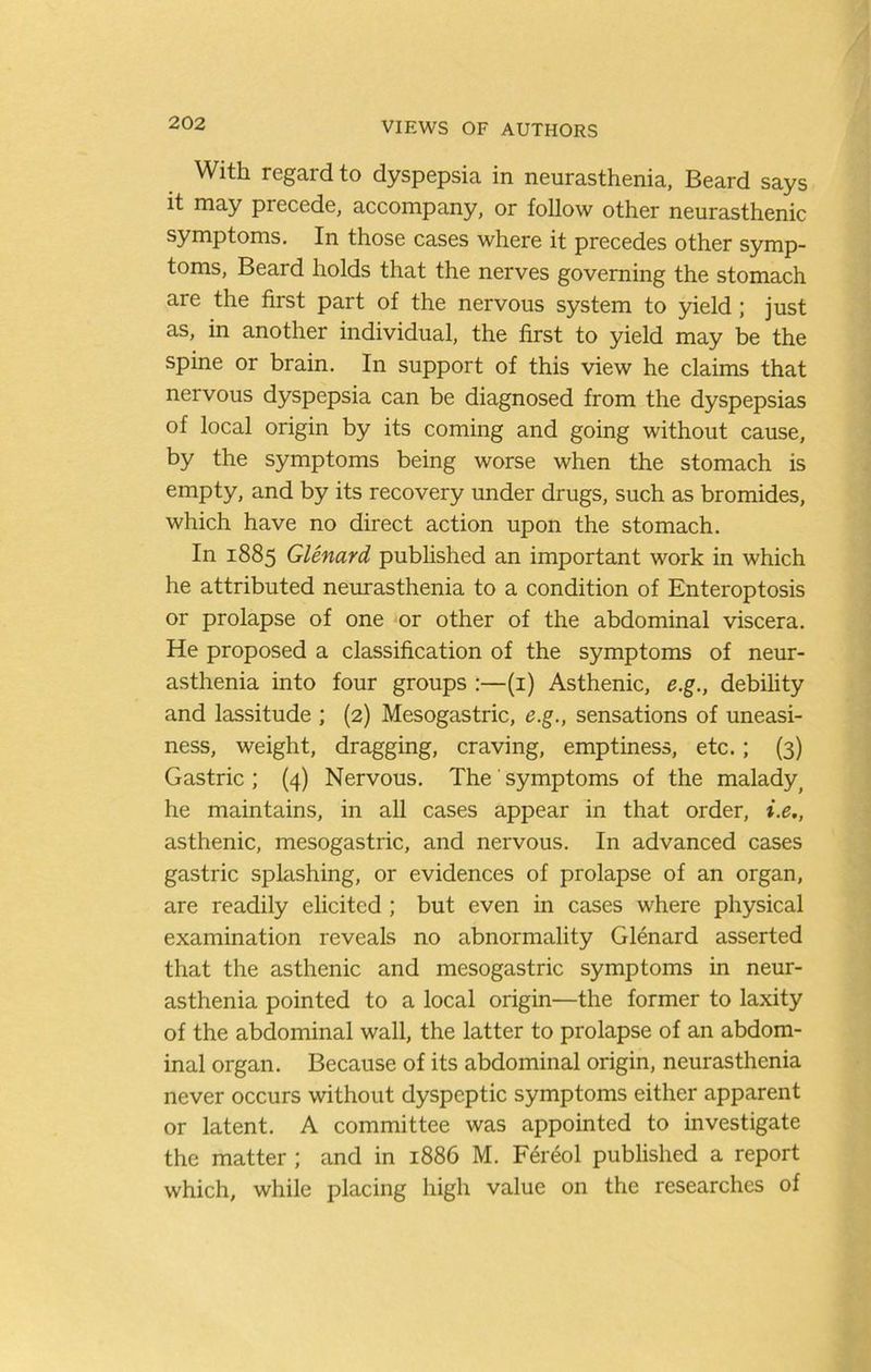 With regard to dyspepsia in neurasthenia, Beard says it may precede, accompany, or follow other neurasthenic symptoms. In those cases where it precedes other symp- toms, Beard holds that the nerves governing the stomach are the first part of the nervous system to yield; just as, in another individual, the first to yield may be the spine or brain. In support of this view he claims that nervous dyspepsia can be diagnosed from the dyspepsias of local origin by its coming and going without cause, by the symptoms being worse when the stomach is empty, and by its recovery under drugs, such as bromides, which have no direct action upon the stomach. In 1885 Glmard published an important work in which he attributed neurasthenia to a condition of Enteroptosis or prolapse of one or other of the abdominal viscera. He proposed a classification of the symptoms of neur- asthenia into four groups :—(i) Asthenic, e.g., debility and lassitude ; (2) Mesogastric, e.g., sensations of uneasi- ness, weight, dragging, craving, emptiness, etc.; (3) Gastric; (4) Nervous, The symptoms of the malady^ he maintains, in all cases appear in that order, i.e., asthenic, mesogastric, and nervous. In advanced cases gastric splashing, or evidences of prolapse of an organ, are readily elicited ; but even in cases where physical examination reveals no abnormality Glenard asserted that the asthenic and mesogastric symptoms in neur- asthenia pointed to a local origin—the former to laxity of the abdominal wall, the latter to prolapse of an abdom- inal organ. Because of its abdominal origin, neurasthenia never occurs without dyspeptic symptoms either apparent or latent. A committee was appointed to investigate the matter ; and in 1886 M. Fereol published a report which, while placing high value on the researches of