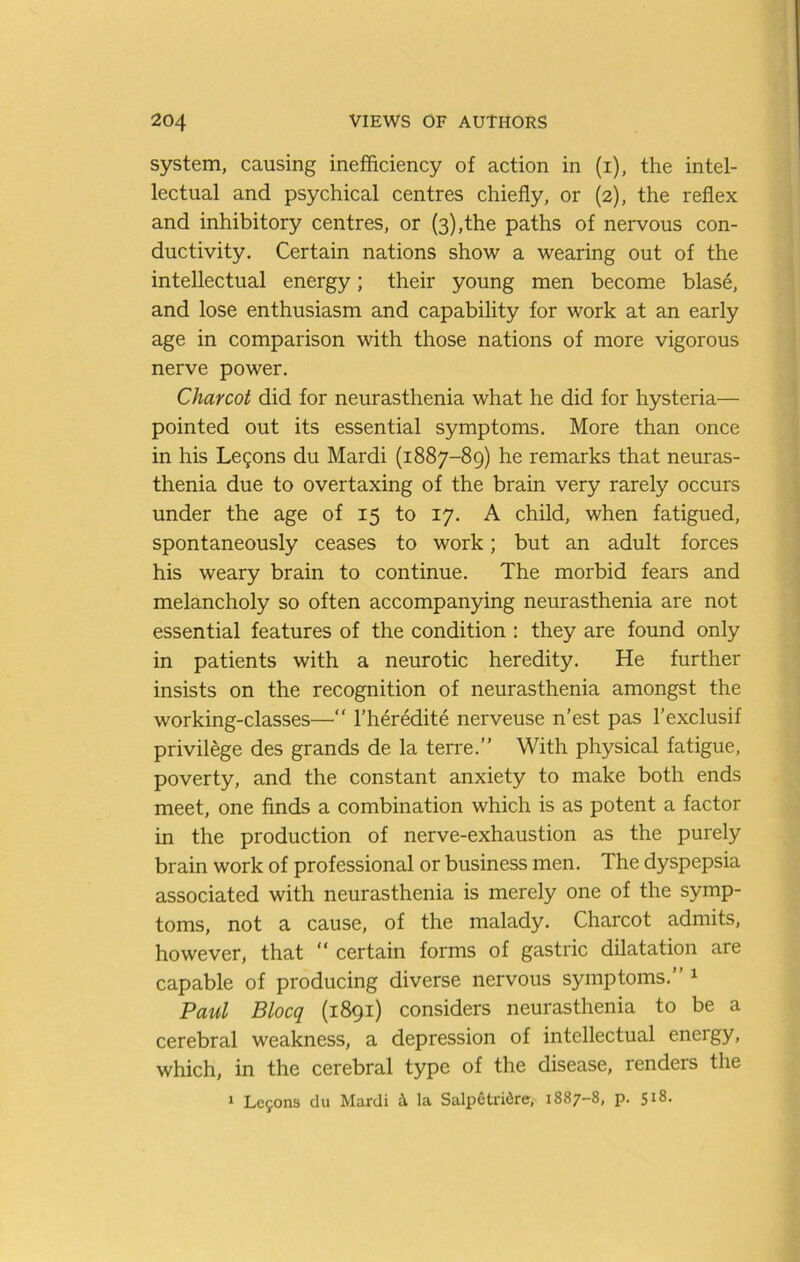 system, causing inefficiency of action in (i), the intel- lectual and psychical centres chiefly, or (2), the reflex and inhibitory centres, or (3),the paths of nervous con- ductivity. Certain nations show a wearing out of the intellectual energy; their young men become blase, and lose enthusiasm and capability for work at an early age in comparison with those nations of more vigorous nerve power. Charcot did for neurasthenia what he did for hysteria— pointed out its essential symptoms. More than once in his Legons du Mardi (1887-89) he remarks that neuras- thenia due to overtaxing of the brain very rarely occurs under the age of 15 to 17. A child, when fatigued, spontaneously ceases to work; but an adult forces his weary brain to continue. The morbid fears and melancholy so often accompanying neurasthenia are not essential features of the condition ; they are found only in patients with a neurotic heredity. He further insists on the recognition of neurasthenia amongst the working-classes—“ I’heredite nerveuse n’est pas I’exclusif privilege des grands de la terre.” With physical fatigue, poverty, and the constant anxiety to make both ends meet, one finds a combination which is as potent a factor in the production of nerve-exhaustion as the purely brain work of professional or business men. The dyspepsia associated with neurasthenia is merely one of the symp- toms, not a cause, of the malady. Charcot admits, however, that “ certain forms of gastric dilatation are capable of producing diverse nervous symptoms.” ^ Paul Blocq (1891) considers neurasthenia to be a cerebral weakness, a depression of intellectual energy, which, in the cerebral type of the disease, renders the 1 Lc5ons du Mardi i la Salp6tri(5re, 1887-8, p. 518.