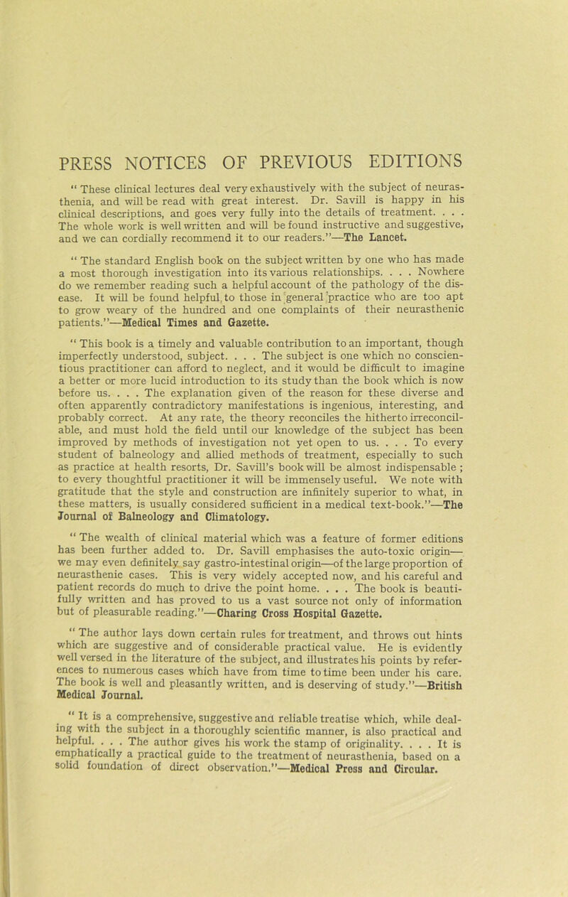 PRESS NOTICES OF PREVIOUS EDITIONS  These clinical lectures deal very exhaustively with the subject of neuras- thenia, and will be read with great interest. Dr. Savill is happy in his clinical descriptions, and goes very fully into the details of treatment. . . . The whole work is well written and wiU be found instructive and suggestive, and we can cordially recommend it to our readers.”—The Lancet. “ The standard English book on the subject written by one who has made a most thorough investigation into its various relationships. . . . Nowhere do we remember reading such a helpful account of the pathology of the dis- ease. It will be found helpful, to those in 'general ’practice who are too apt to grow weary of the hundred and one complaints of their neirrasthenic patients.”—Medical Times and Gazette. “ This book is a timely and valuable contribution to an important, though imperfectly understood, subject. . . . The subject is one which no conscien- tious practitioner can aSord to neglect, and it would be difficult to imagine a better or more lucid introduction to its study than the book which is now before us. . . . The explanation given of the reason for these diverse and often apparently contradictory manifestations is ingenious, interesting, and probably correct. At any rate, the theory reconciles the hitherto irreconcil- able, and must hold the field until our Imowledge of the subject has been improved by methods of investigation not yet open to us. . . . To every student of balneology and allied methods of treatment, especially to such as practice at health resorts. Dr. SaviH’s book will be almost indispensable ; to every thoughtful practitioner it will be immensely useful. We note with gratitude that the style rmd construction are infinitely superior to what, in these matters, is usually considered sufficient in a medical text-book.”—The Journal of Balneology and Climatology. “ The wealth of clinical material which was a feature of former editions has been further added to. Dr. Savill emphasises the auto-toxic origin— we may even definitely, say gastro-intestinal origin—of the large proportion of neurasthenic cases. This is very widely accepted now, and his careful and patient records do much to drive the point home. . . . The book is beauti- fully written and has proved to us a vast source not only of information but of pleasurable reading.”—Charing Cross Hospital Gazette. “ The author lays down certain rules for treatment, and throws out hints which are suggestive and of considerable practical value. He is evidently well versed in the literature of the subject, and illustrates his points by refer- ences to numerous cases which have from time to time been under his Ccne. The book is well and pleasantly written, and is deserving of study.”—British Medical Journal. “ It is a comprehensive, suggestive and reliable treatise which, while deal- ing with the subject in a thoroughly scientific manner, is also practiced and helpful. . . . The author gives his work the stamp of originality. ... It is emphatically a practical guide to the treatment of neurasthenia, based on a solid foundation of direct observation.”—Medical Press and Circular.