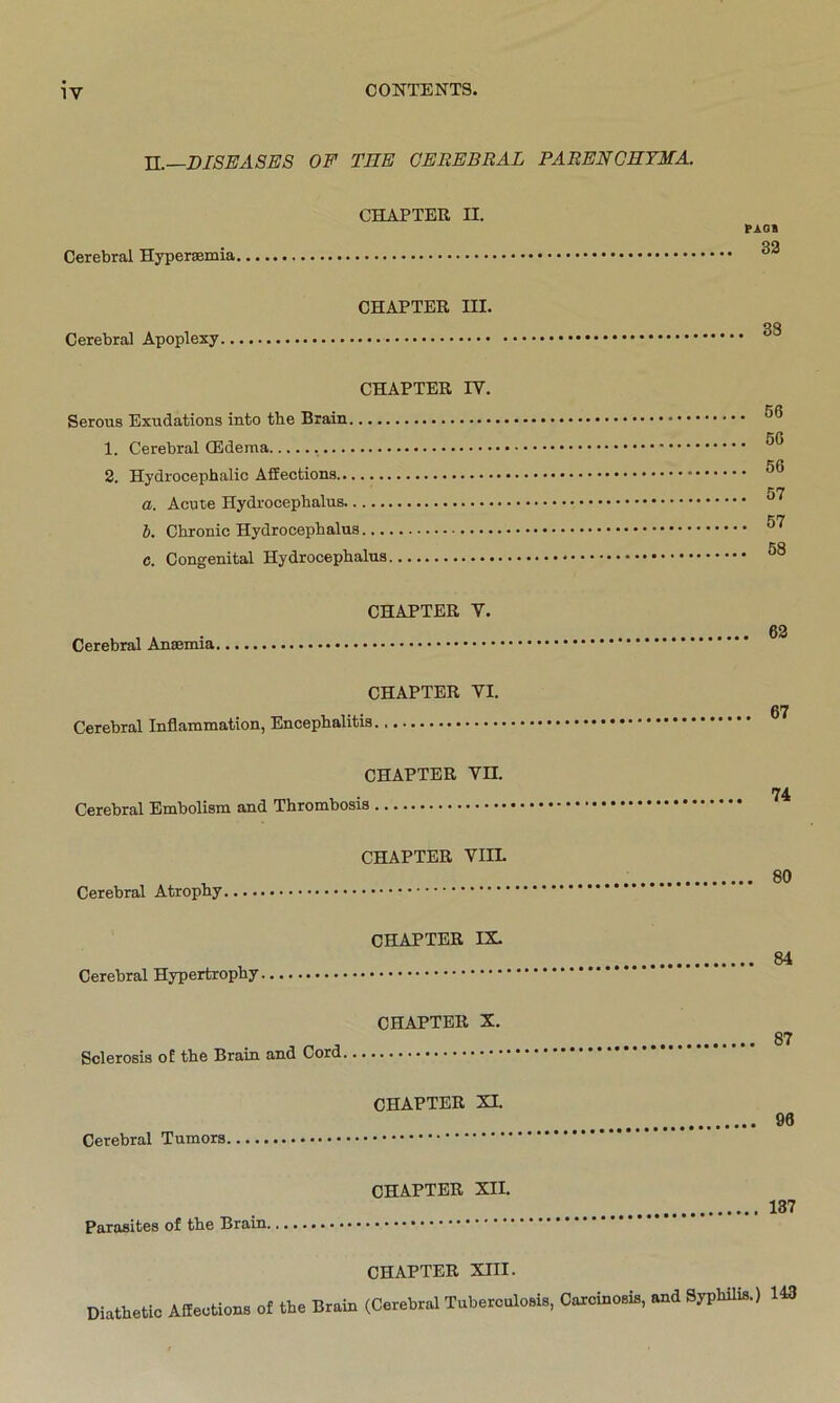 II.—DISEASES OF THE CEREBRAL PARENCHTMA. Cerebral Hyperaemia CHAPTER II. CHAPTER III. Cerebral Apoplexy CHAPTER IV. Serous Exudations into the Brain 1. Cerebral CEdema 2. Hydrocephalic Affections a. Acute Hydrocephalus b. Chronic Hydrocephalus c. Congenital Hydrocephalus CHAPTER V. Cerebral Anaemia CHAPTER VI. Cerebral Inflammation, Encephalitis CHAPTER VII. Cerebral Embolism and Thrombosis CHAPTER VIIL Cerebral Atrophy CHAPTER IX. Cerebral Hypertrophy ' CHAPTER X. Sclerosis of the Brain and Cord CHAPTER XI. Cerebral Tumors PAG» 32 33 56 56 56 57 57 58 62 67 74 80 84 87 96 CHAPTER XII. 137 Parasites of the Brain. CHAPTER XIII. Diathetic Affections of the Brain (Cerebral Tuberculosis, Carcinosis, and Syphilis.) 143