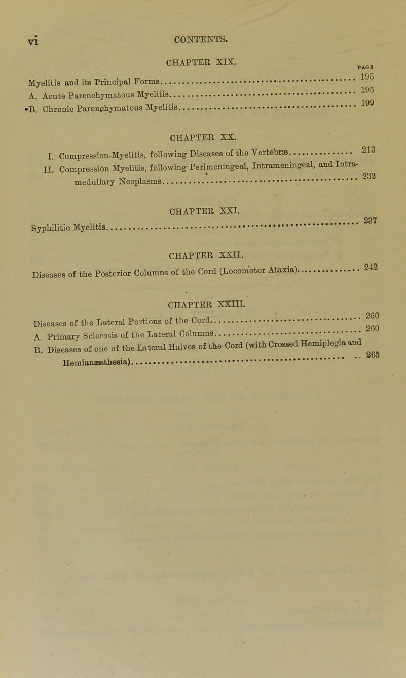 CHAPTER XIX. Myelitis and its Principal Forms.... A. Acute Parenchymatous Myelitis.. •B. Chronic Parenchymatous Myelitis PAG fl 195 195 199 CHAPTER XX. I. Compression-Myelitis, following Diseases of the Vertebrse II. Compression Myelitis, following Perimeningeal, Intrameningeal, and Intra- medullary Neoplasms Syphilitic Myelitis CHAPTER XXI. 237 CHAPTER XXII. Diseases of the Posterior Columns of the Cord (Locomotor Ataxia). 2-12 CHAPTER XXIII. Diseases of the Lateral Portions of the Cord ^ A Primary Sclerosis of the Lateral Columns B Diseases of one of the Lateral Halves of the Cord (with Crossed Hemiplegia and 265 Hemianaasthesia)
