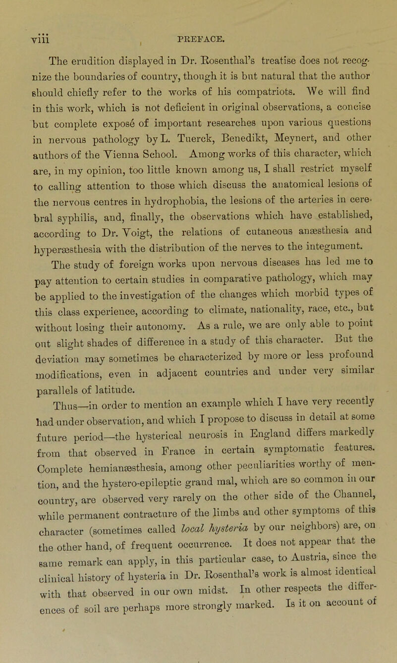 ym i PREFACE. The erudition displayed in Dr. Rosenthal’s treatise does not recog- nize the boundaries of country, thongh it is but natural that tlie author ßhould chiefiy refer to the works of liis compatriots. W e will find in this worlc, which is not deficient in original observations, a concise but complete expose of important researches upon various questions in nervous pathology byL. Tnerck, Benedikt, Meynert, and other authors of the Vienna School. Among works of this character, which are, in my opinion, too little known among us, I shall restrict myself to calling attention to those which discuss the anatomical lesions of the nervous centres in hydrophobia, the lesions of the arteries in cere^ bral Syphilis, and, finally, the observations which have established, according to Dr. Voigt, the relations of cutaneous ansesthesia and hyperaesthesia with the distribution of the nerves to the iutegument. The study of foreign works upon nervous diseases has led me to pay attention to certain studies in comparative pathology, which may be applied to the investigation of the changes which morbid types of tliis dass experience, according to climate, nationality, race, etc., but without losing their autonomy. As a rule, we are only able to point out slight shades of difference in a study of this character. But the deviation may sometimes be characterized by more or less profound modifications, even in adjacent countries and under very similar parailels of latitude. Thus—in order to rnention an example which I have very recently had under Observation, and which I propose to discuss in detail at sorae future period—the hysterieal neurosis in England differs maikedly from that observed in France in certain symptomatic features. Complete hemiansesthesia, among other peculiarities wortliy of men- tion, and the hystero-epileptic grand mal, which are so common m our country, are observed very rarely on the other side of the Channel, wliile permanent contracture of the limbs aud other Symptoms of this character (sometimes called local hysteria by our neighbors) are, on the other hand, of frequent occurrence. It does not appear that the Barne remark can apply, in this particular case, to Austria, sinoe the clinical history of hysteria in Dr. Rosenthal’s work is almost identieal with that observed in our own midst. In other respects the differ- ences of soll are perhaps more strongly marked. Is it on account ol