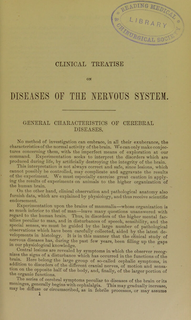 \ C--X ‘'«HY CLINICAL TREATISE ON DISEASES OE THE NERVOUS SYSTEM. GENERAL CH AR ACTERISTICS OF CEREBRAL DISEASES. No method of investigation can embrace, in all their exuberance, tbe characteristics of the normal activity of the brain. We can only make conjec- tures concerning them, with. the imperfect means of exploration at our command. Experimentation seeks to interpret the disorders which are produced during life, by artificially destroying the integrity of the brain. This interpretation is not always correct and safe, since lesions, which cannot possibly be controlled, may complicate and aggravate the results of the experiment. We must especially exercise great caution in apply- ing the reSults of experiments on animals to the higher Organization of the human brain. On the other hand, clinical observation and pathological anatomy also furnish data, which are explained by physiology, and thus receive scientific endorsement. Experimentation upon the brains of mammalia—whose Organization is so much inferior to that of man—leave many questions unanswered with regard to the human brain. Thus, in disorders of the higher mental fac- ulties peculiar to man, and in disturbances of speech, sensibility, and the special senses, we must be guided by the large number of pathological observations which have been carefully collected, aided by the latest de- velopments in histology. It is in this manner that the clinical study of nervous diseases has, during the past few years, been filling up the gaps in our physiological knowledge. . Central lesions are revealed by Symptoms in which the observer recog- mzes the signs of a disturbance which has occurred in the functions of the brain. Here belong the large group of so-called cephalic Symptoms, in addition to disorders of the different cranial nerves, of motion and Sensa- tion on the opposite half of the body, and, finally, of the larger portion of the organic functions. The series of cerebral Symptoms peculiar to diseases of the brain orits menmges, generally begins with cephalalgia. This may gradually increase, may e diffuse or circumscribed, as in febrile processes, or may assume