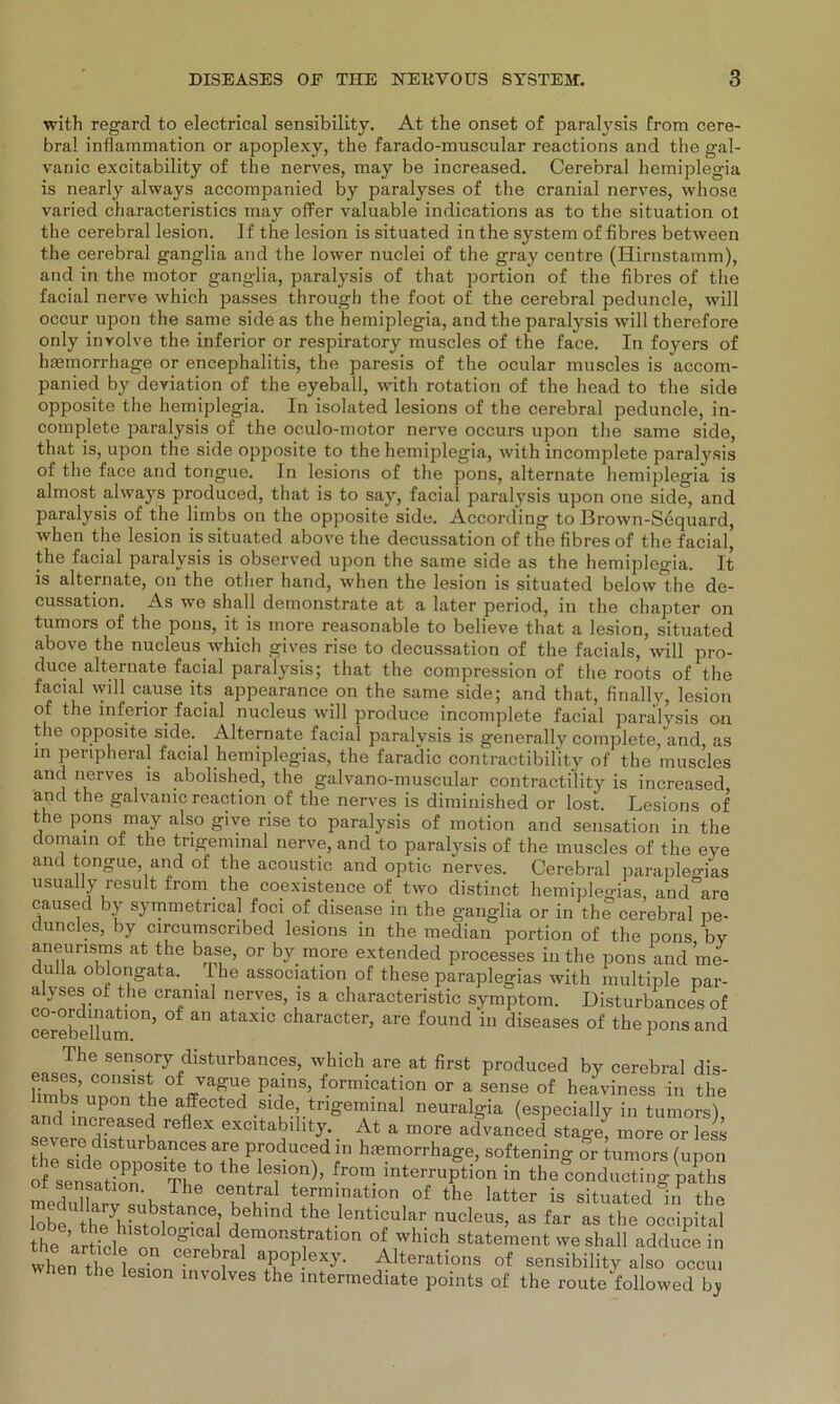 with regard to electrical sensibility. At the onset of paralysis from cere- bral inflammation or apoplexy, the farado-muscular reactions and the gal- vanic excitability of the nerves, may be increased. Cerebral hemiplegia is nearly always accompanied by paralyses of the cranial nerves, whose varied characteristics may offer valuable indications as to the Situation ot the cerebral lesion. If the lesion is situated in the System of fibres between the cerebral ganglia and the lower nuclei of the gray centre (Hirnstamm), and in the motor ganglia, paralysis of that portion of the fibres of the facial nerve which passes through the foot of the cerebral peduncle, will occur upon the same side as the hemiplegia, and the paralysis will therefore only involve the inferior or respiratory muscles of the face. In foyers of hasmorrhage or encephalitis, the paresis of the ocular muscles is accom- panied by deviation of the eyeball, with rotation of the head to the side opposite the hemiplegia. In isolated lesions of the cerebral peduncle, in- complete paralysis of the oculo-motor nerve occurs upon the same side, that is, upon the side opposite to the hemiplegia, with incomplete paralysis of the face and tongue. In lesions of the pons, alternate hemiplegia is almost always produced, that is to say, facial paralysis upon one side, and paralysis of the limbs on the opposite side. Aceordmg to Brown-Sequard, when the lesion is situated above the decussation of the fibres of the facial, the facial paralysis is obsorved upon the same side as the hemiplegia. It is alternate, on the other hand, when the lesion is situated below the de- cussation. As we sh all demonstrate at a later period, in the chapter on tumors of the pons, it is more reasonable to believe that a lesion, situated above the nucleus which gives rise to decussation of the facials, will pro- duce alternate facial paralysis; that the compression of the roots of the facial will cause its appearance on the same side; and that, finallv, lesion of the inferior facial nucleus will produce incomplete facial paralysis on the opposite side. Alternate facial paralysis is generally complete, and, as in peripheral facial hemiplegias, the faradic contractibility of the muscles and nerves is abolished, the galvano-muscular contractility is increased and the galvanic reaction of the nerves is diminished or lost. Lesions of the pons may also give rise to paralysis of motion and Sensation in the domain of the tngeminal nerve, and to paralysis of the muscles of the eye and tongue, and of the acoustic and optic nerves. Cerebral paraplegias usually result from the coexistence of two distinct hemiplegias, and are caused by symmetncal foci of disease in the ganglia or in the cerebral pe- duncles, by circumscnbed lesions in the median portion of the pons by aneurisms at the base, or by more extended processes in the pons and me- dulla oblongata. l he association of these paraplegias with multiple par- alyses of the cranial nerves, is a characteristic Symptom. Disturbances of cerebe^um0n, °f 3,0 ataX1C character> are found in diseases of the pons and The sensory disturbances, which are at first produced by cerebral dis- fimbs’unÖnTh 0ffrVa?l!f Pa,lnS’ f°rmication or a sense of heaviness in the imbs upon the affected side, tngeminal neuralgia (especially in tumors) and increased reflex excitability. At a more ad°vanced stage* more or less severe disturbances are produced in hmmorrhage, softening or tumors (upon of sensaSOS1Tl ^ fr°m interruPtion in the conducting patlis medidkrvTnh / central termmation of the latter is situated in the bbe °ei beh'nd the ienticular nucleus, as far as the occipital the artfcle on g E d1emonstratlon of which Statement weshall adduce in when thP Cereb[al aP°Plcxy. Alterations of sensibility also occu. when the lesion involves the Intermediate points of the route followed by