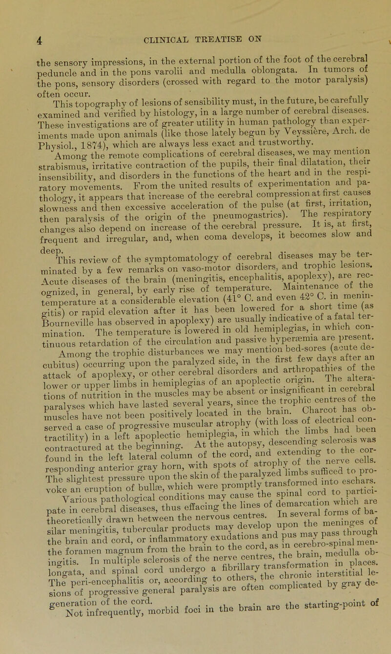 the sensory impressions, in the external portion of the foot of the cerebral peduncle and in the pons varolii and medulla oblongata. In tumors of the pons, sensory disorders (crossed with regard to the motor paralysis) often occur. . . . ,, This topography of lesions of sensibility must, in the future, be caretulJy examined and veriiied by histology, in a large number of cerebral diseases. These investigations are of greater utility in human pathology than exper- iments made upon animals (like those lately begun by Veyssiere, Arch. de Physiol., 1874), which are always less exact and trustworthy. Amono- the remote complications of cerebral diseases, we may mention Strabismus, irritative contraction of the pupils, their final dilatation, their insensibility, and disorders in the functions of the heart and in the respi- ratory movements. From the united results of expenmentation and pa- thology, it appears that increase of the cerebral compression at first causes slowness and then excessive acceleration of the pulse (at first, Irritation, then paralysis of the origin of the pneumogastncs). The respiratory changes also depend on increase of the cerebral pressure. It is, at hist, frequent and irregulär, and, when coma develops, it becomes slow and This review of the symptomatology of cerebral diseases may be . ter- minated by a few remarks on vaso-motor disorders, and trophic lesions. Acute diseases of the brain (meningitis, encephahtis, apoplexy), are rec- oa-nized, in general, by early rise of temperature Maintenance of the temperature at a considerable elevation (41° G. and even 42 ■ in enj“ gitis) or rapid elevation after it has been lowered :or a shorttime (as Bourneville has observed in apoplexy) are usually mdicative of a fatal to mination. The temperature is lowered in old hemiplegias, m whi.h tinuous retardation of the ciroulation and passive hypermmia are present. AmonÄ the trophic disturbances we may mention bed-sores (a^te de cubitus) occurring upon the paralyzed side, in the first few days after an attack ofapopW,or other cerebral disorders and arthropathies of the lower or upper limbs in hemiplegias of an apoplectic ongm. The altera tions of nutrition in the muscles maybe absent or msignificant in cerebral p^lyses which have lasted several years, since the trophte centresof the o£ progress^TO muscular^atrophy (with loss Ä ä begtfog. r viVSForneTÄ tÄÄ - theoretically drawn between the nervous centres In sever of silar meningitis, tubercular products may develop npon^he menig the brain and cord, or inflammatory exudatiom.and Jn. the foramen magnum from the brain to the cord brain nledUlla ob- ingitis. In multiple sclerosis of the nerve cent: , f^ation in places. longata, and spinal cord undergo a n y chronic interstitial le- The peri-encephahtis or, according to others p ted by gray de- sions of progressive general paralysis are often complicatea g y morbid toci in the brain «re the atarting-point of