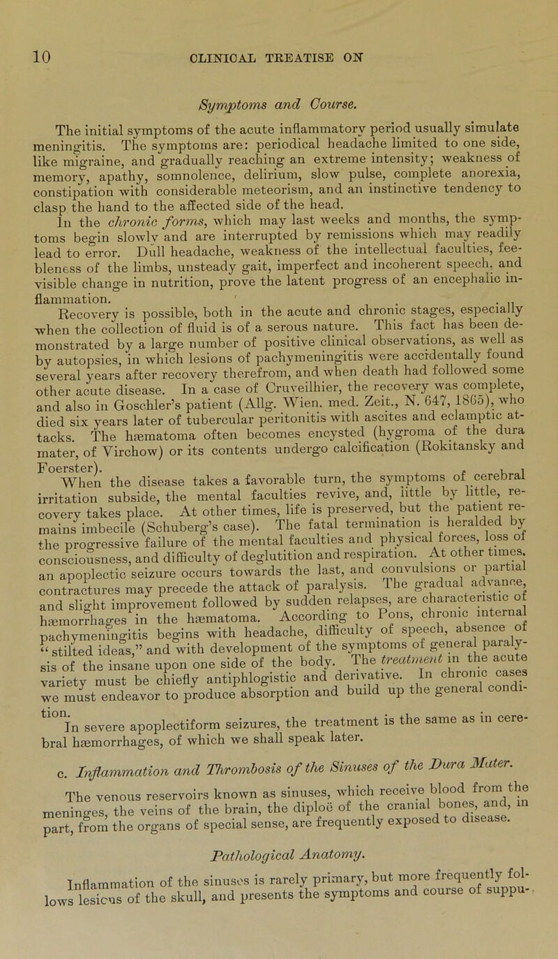 Symptoms and Course. The initial Symptoms of the acute inflammatorv period usually simulate meningitis. The Symptoms are: periodical headache limited to one side, like migraine, and gradually reaching an extreme intensity; weakness .of memory, apatliy, somnolence, delirium, slow pulse, complete anorexia, constipation with considerable meteorism, and an instinctive tendency to clasp the hand to the affected side of the head. ln the chronic forms, which may last weeks and months, the Symp- toms begin slowlv and are interrupted by remissions which may readily lead to error. Gull headache, weakness of the mtellectual faculties, fee- bleness of the limbs, unsteady gait, imperfect and incoherent speech. and visible change in nutrition, prove the latent progress of an encephahc In- flammation. . Recovery is possible-, both in the acute and chronic stages, especially when the collection of fluid is of a serous nature. This fact has been de- monstrated by a large number of positive clinical observations, as well as by autopsies, in which lesions of pachymeningitis were accidentally found several years after recovery therefrom, and when death had followed some other acute disease. In a case of Cruveilhier, the recovery was complete, and also in Goschler’s patient (Allg. Wien. med. Zeit., N. 647, 18Go), who died six years later of tubercular peritonitis with ascites and eclamptic at- tacks. the hiematoma often becomes encysted (hygroma of the dura mater, of Yirchow) or its contents undergo calcification (Rokitansky and FOeWhen the disease takes a favorable turn, the Symptoms of cerebral irritation subside, the mental faculties revive, and, httle by little, re- covery takes place. At other times, life is preserved, but the patient re- mains imbecile (Schuberg’s case). The fatal termination is heralded by the progressive failure of the mental faculties and physical forces, loss oi consciousness, and difficulty of deglutition and respiration. At other times an apoplectic seizure occurs towards the last, and convulsions or partial contractures may precede the attack of paralysis. The gradual advanee and slight improvement followed by sudden relapses, are characteristic o haemorrhages in the hmmatoma. According to Pons, chronic internal pachymeningitis begins with headache, difficulty of speech, absence of “ stilted ideas,” and with development of the Symptoms ot geneia pa a y sis of the insane upon one side of the body The treatment in the acute variety must be chiefly antiphlogistic and derivative. In chronic cases we must endeavor to produce absorption and build up the general con tl0nfn severe apoplectiform seizures, the treatment is the saine as in cere- bral hiemorrhages, of which we shall speak later. c. Inflammation and Tlirombosis of the Sinuses of the Dura Mater. The venous reservoirs known as sinuses, which receive blood from the meninges, the veins of the brain, the diploe of the cranial bones and, in part, from the organs of special sense, are frequently exposed to disease. Patholoyical Anatomy. Inflammation of the sinuses is rarely primary, but more frequently fol- lows lesicus of the skull, and presents the Symptoms and course of suppu-