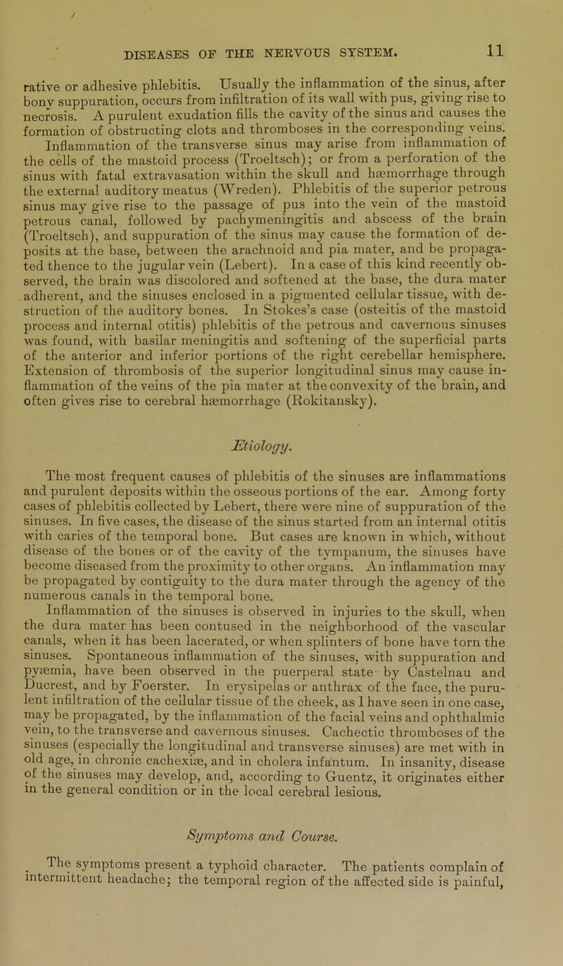 rative or adhesive phlebitis. Usually the inflammation of the sinus, after bonv suppuration, occurs from infiltration of its wall with pus, giving rise to necrosis. A purulent exudation fills the cavity of the sinus and causes the formation of obstructing clots and thromboses in the corresponding veins. Inflammation of the transverse sinus may arise from inflammation of the cells of the mastoid process (Troeltsch); or from a Perforation of the sinus with fatal extravasation within the skull and hmmorrhage through the external auditory meatus (Wreden). Phlebitis of the superior petrous sinus may give rise to the passage of pus into the vein of the mastoid petrous canal, followed by pachymeningitis and abscess of the brain (Troeltsch), and suppuration of the sinus may cause the formation of de- posits at the base, between the arachnoid and pia mater, and be propaga- ted thence to the jugular vein (Lebert). In a case of this kind recently ob- served, the brain was discolored and softened at the base, the dura mater . adherent, and the sinuses enclosed in a pigmented cellular tissue, with de- struction of the auditory bones. In Stokes’s case (osteitis of the mastoid process and internal otitis) phlebitis of the petrous and cavernous sinuses was found, with basilar meningitis and softening of the superficial parts of the anterior and inferior portions of the right cerebellar hemisphere. Extension of thrombosis of the superior longitudinal sinus may cause in- flammation of the veins of the pia mater at theconvexity of the brain, and often gives rise to cerebral haemorrhage (Rokitansky). Etiology. The most frequent causes of phlebitis of the sinuses are inflammations and purulent deposits within the osseous portions of the ear. Among forty cases of phlebitis collected by Lebert, there were nine of suppuration of the sinuses. In five cases, the disease of the sinus started from an internal otitis with caries of the temporal bone. But cases are known in which, without disease of the bones or of the cavity of the tympanum, the sinuses have become diseased from the proximity to other Organs. An inflammation may be propagated by contiguity to the dura mater through the agency of the numerous canals in the temporal bone. Inflammation of the sinuses is observed in injuries to the skull, when the dura mater has been contused in the neighborhood of the vascular canals, when it has been lacerated, or when splinters of bone have torn the sinuses. Spontaneous inflammation of the sinuses, with suppuration and pyremia, have been observed in the puerperal state by Castelnau and Ducrest, and by Foerster. In erysipelas or anthrax of the face, the puru- lent infiltration of the cellular tissue of the cheek, as 1 have seen in one case, may be propagated, by the inflammation of the facial veins and ophthalmic vein, to the transverse and cavernous sinuses. Cachectic thromboses of the sinuses (especially the longitudinal and transverse sinuses) are met with in old age, in chronic cachexiae, and in cholera infantum. In insanity, disease of the sinuses may develop, and, according to Guentz, it originates either in the general condition or in the local cerebral lesions. Symptoms and Course. . Symptoms present a typhoid character. The patients complain of intermittent headache; the temporal region of the affeeted side is painful,