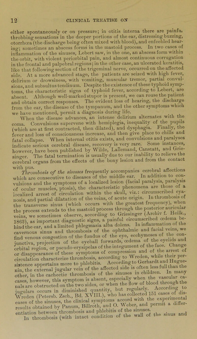 either spontaneously or on pressure; in otitis interna there are painfu, throbbing sensations in the deeper portions of the ear, distressing buzzing, otorrhoea (the discharge being oft eil mixed witli blood), and enfeebled hear- ino-; sometimes an abscess forms in the mastoid process. In two cases of inflammation of the sinuses, Lebert saw, in the one, an abscess form within the orbit, with violent periorbital pain, and aliuost continuous corrugation in the frontal and palpebral regions; in the other case, an ulcerated keratitis, lilce that following section of the trigeminal nerve, occurred on the affected side. At a more advanced stage, the patients are seized with high fever, delirium or drowsiness, with voiniting, muscular tremor, partial convul- sions, and subsultus tendinum. Despite the existence of these typhoid Symp- toms’ the characteristic signs of typhoid fever, according to Lebert, are absent. Although well-marked stupor is present, we can rouse the patient and obtain correct responses. The evident loss of hearing, the discharge from the ear, the disease of the tympanum, and the other Symptoms which we have mentioned, permit a diagnosis during life. When the disease advances, an intense delirium alternates with the coma. Convulsions supervene with hemiplegia, inequality of the pupils (which are at first contracted, then dilated), and dysphagia. Finally, the fever and loss of consciousness increase, and then give place to chills and fatal collapse. When internal otitis exists, and convulsions and paralyses indicate serious cerebral disease, recovery is very rare. Some mstances, hovvever, have been published by Wilde, Lallemand, Canstatt, and Grie- singer The fatal termination is usually due to our inability to relieve the cerebral Organs from the effects of the bony lesion and from the contact Thrombosis of the sinuses frequently accompanies cerebral affections which are consecutive to diseases of the middle ear. In addition to con- vulsions and the Symptoms of a localized lesion (facial paralysis, paralysis of ocular muscles, ptosis), the characteristic phenomena are those ot a localized arrest of circulation within the skull, viz.: circumscnbed cya- nosis, and partial dilatation of the veins, of acute origin. In thrombosis of the transverse sinus (which occurs with the greatest frequency), when the process extends to the mastoid process through the posterior auncu ar veins, we sometimes observe, according to Griesinger (Archiv f. Heilk., 1862), as important diagnostic signs, a painfm circumscnbed oedema e- hindthe ear, and a limited phlegmasia alba dolens In inflammation of t cavernous sinus and thrombosis of the ophthalmic and facial veins we find venous congestion of the fundus of the eye, ecchymoses of the con- iunct?va°projection of the eyeball forwards, oedema of the eyelids and orbital region, or pseudo-erysipelas of the mtegument of the face. Lliang or disappearance of these Symptoms of compressmn and ot the artest of circulation characterize thrombosis, according to Wreden t»ille^thgr per- sistence appertains more to phlebitis. Accord.ng to nin the external iugular vein of the affected side is often less full than the olher in the cnaehJecgtic thrombosis of the sinuses in children. In many cases’ however, this Symptom is absent, especially when the vascular ca- S are obslru^ted o/the two sides, or when the flow■ o ^ blood through the iugulars occurs in diminished quantity but reguiaH^ Accordm to Freden (Petersb. Zsch., Bd. XVIII.), who has ^e^mentd eases of the sinuses, the clinical Symptoms accord with the experimental “sdts obUined by Panum, Billroth. and O. Weber, and per,mt a d.lter- entiation between tlrrombosis and phlebitis of the Bmasei. ln thrombosis (with intact condition of the wall of the sinus and